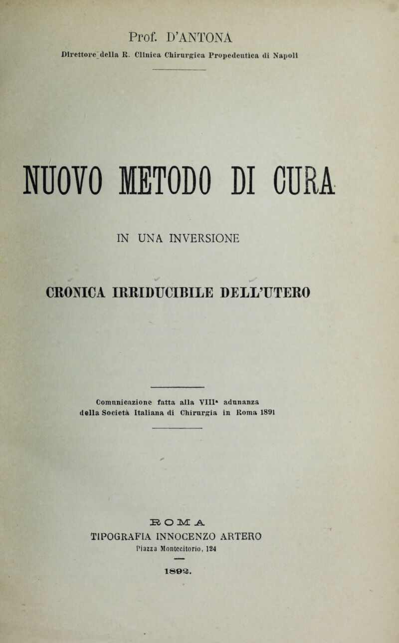 Prof. D’ANTONÀ Direttore della R. Cllnica Chirurgica Propedeutica di Napoli NUOTO METODO DI CURA IN UNA INVERSIONE CRONICA IRRIDUCIBILE DELL’UTERO Comunicazione fatta alla Vili* adunanza della Società Italiana di Chirurgia in Roma 1891 ir o uve ^ TIPOGRAFIA INNOCENZO ARTERO Piazza Montecitorio, 124