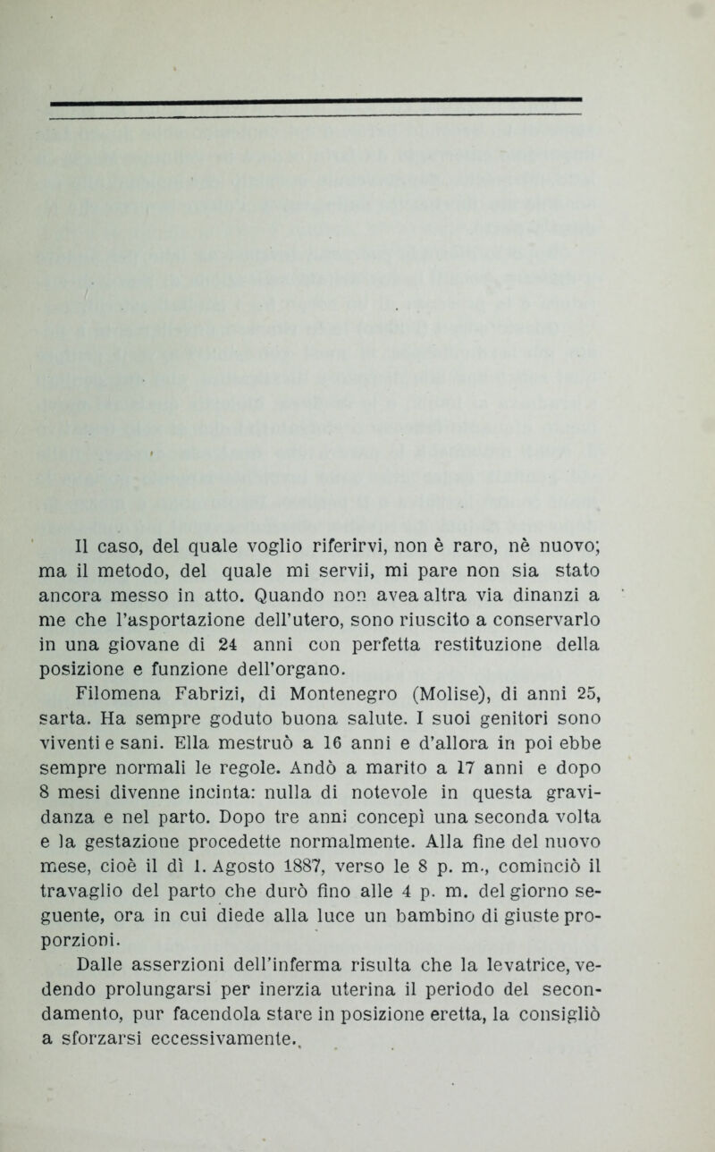 Il caso, del quale voglio riferirvi, non è raro, nè nuovo; ma il metodo, del quale mi servii, mi pare non sia stato ancora messo in atto. Quando non avea altra via dinanzi a me che l’asportazione dell’utero, sono riuscito a conservarlo in una giovane di 24 anni con perfetta restituzione della posizione e funzione dell’organo. Filomena Fabrizi, di Montenegro (Molise), di anni 25, sarta. Ha sempre goduto buona salute. I suoi genitori sono viventi e sani. Ella mestruò a 16 anni e d’allora in poi ebbe sempre normali le regole. Andò a marito a 17 anni e dopo 8 mesi divenne incinta: nulla di notevole in questa gravi- danza e nel parto. Dopo tre anni concepì una seconda volta e la gestazione procedette normalmente. Alla fine del nuovo mese, cioè il dì 1. Agosto 1887, verso le 8 p. m., cominciò il travaglio del parto che durò fino alle 4 p. m. del giorno se- guente, ora in cui diede alla luce un bambino di giuste pro- porzioni. Dalle asserzioni dell’inferma risulta che la levatrice, ve- dendo prolungarsi per inerzia uterina il periodo del secon- damento, pur facendola stare in posizione eretta, la consigliò a sforzarsi eccessivamente..