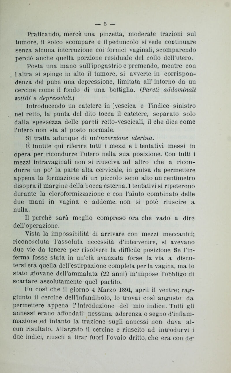 Praticando, mercè una pinzetta, moderate trazioni sul tumore, il solco scompare e il peduncolo si vede continuare senza alcuna interruzione coi fornici vaginali, scomparendo perciò anche quella porzione residuale del collo dell’utero. Posta una mano sull’ipogastrio e premendo, mentre con 1 altra si spinge in alto il tumore, si avverte in corrispon- denza del pube una depressione, limitata all’ intorno da un cercine come il fondo di una bottiglia. (Pareti addominali sottili e depressióni.) Introducendo un catetere in [vescica e l’indice sinistro nel retto, la punta del dito tocca il catetere, separato solo dalla spessezza delle pareti retto-vescicali, il che dice come l’utero non sia al posto normale. Si tratta adunque di un'inversione uterina. È inutile qui riferire tutti i mezzi e i tentativi messi in opera per ricondurre l’utero nella sua posizione. Con tutti i mezzi intravaginali non si riusciva ad altro che a ricon- durre un po’ la parte alta cervicale, in guisa da permettere appena la formazione di un piccolo seno alto un centimetro disopra il margine della bocca esterna. I tentativi si ripeterono durante la cloroformizzazione e con l’aiuto combinato delle due mani in vagina e addome, non si potè riuscire a nulla. Il perchè sarà meglio compreso ora che vado a dire dell’operazione. Vista la impossibilità di arrivare con mezzi meccanici; riconosciuta l’assoluta necessità d’intervenire, si avevano due vie da tenere per risolvere la difficile posizione Se Fin- ferma fosse stata in un’età avanzata forse la via a discu- tersi era quella dell’estirpazione completa per la vagina, ma lo stato giovane dell’ammalata (22 anni) m’impose l’obbligo di scartare assolutamente quel partito. Fu così che il giorno 4 Marzo 1891, aprii il ventre; rag- giunto il cercine delFinfundibolo, lo trovai così angusto da permettere appena l’introduzione del mio indice. Tutti gli annessi erano affondati: nessuna aderenza o segno d’infiam- mazione ed intanto la trazione sugli annessi non dava al- cun risultato. Allargato il cercine e riuscito ad introdurvi i due indici, riuscii a tirar fuori l’ovaio dritto, che era con de-