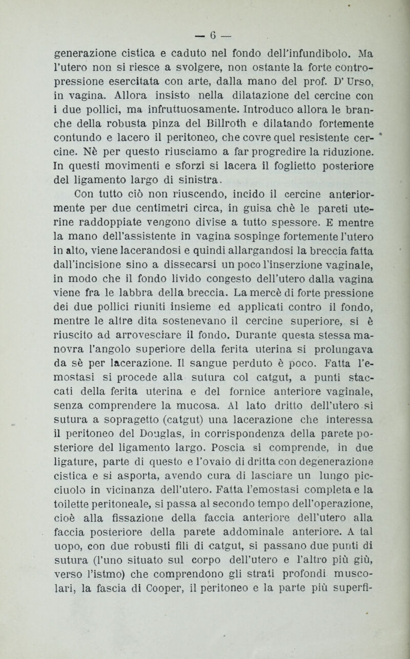 - 6 — generazione cistica e caduto nel fondo dell’infundibolo. Ma l’utero non si riesce a svolgere, non ostante la forte contro- pressione esercitata con arte, dada mano del prof. D’ Urso, in vagina. Allora insisto nella dilatazione del cercine con i due pollici, ma infruttuosamente. Introduco allora le bran- che della robusta pinza del Billroth e dilatando fortemente contundo e lacero il peritoneo, che covre quel resistente cer- * cine. Nè per questo riusciamo a far progredire la riduzione. In questi movimenti e sforzi si lacera il foglietto posteriore del ligamento largo di sinistra. Con tutto ciò non riuscendo, incido il cercine anterior- mente per due centimetri circa, in guisa chè le pareti ute- rine raddoppiate vengono divise a tutto spessore. E mentre la mano dell’assistente in vagina sospinge fortemente l’utero in alto, viene lacerandosi e quindi allargandosi la breccia fatta dall’incisione sino a dissecarsi un poco l’inserzione vaginale, in modo che il fondo livido congesto dell’utero dalla vagina viene fra le labbra della breccia. La mercè di forte pressione dei due pollici riuniti insieme ed applicati contro il fondo, mentre le altre dita sostenevano il cercine superiore, si è riuscito ad arrovesciare il fondo. Durante questa stessa ma- novra l’angolo superiore della ferita uterina si prolungava da sè per lacerazione. Il sangue perduto è poco. Fatta l’e- mostasi si procede alla sutura col catgut, a punti stac- cati della ferita uterina e del fornice anteriore vaginale, senza comprendere la mucosa. Al lato dritto dell’utero si sutura a sopragetto (catgut) una lacerazione che interessa il peritoneo del Douglas, in corrispondenza della parete po- steriore del ligamento largo. Poscia si comprende, in due ligature, parte di questo e l’ovaio di dritta con degenerazione cistica e si asporta, avendo cura di lasciare un lungo pic- ciuolo in vicinanza dell’utero. Fatta l’emostasi completa e la toilette peritoneale, si passa al secondo tempo dell’operazione, cioè alla fissazione della faccia anteriore dell’utero alla faccia posteriore della parete addominale anteriore. A tal uopo, con due robusti fili di catgut, si passano due punti di sutura (l’uno situato sul corpo dell’utero e l’altro più giù, verso l’istmo) che comprendono gli strati profondi musco- lari, la fascia di Cooper, il peritoneo e la parte più superfi-