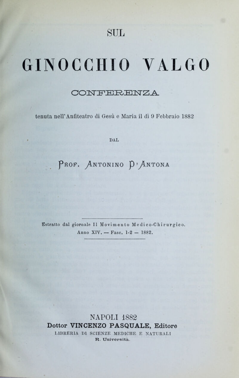 SUL GINOCCHIO VALGO COIsTIFIEIR.IEiq-Z;^. tenuta nell’Anfiteatro eli Gesù e Maria il dì 9 Febbraio 1882 DAL Prof. ^Intonino p’y^NTONA Estratto dal giornale II Movimento Medico-Chirurgico. Anno XIV. — Fase. 1-2 — 1882. NAPOLI 1882 Dottor VINCENZO PASQUALE, Editore LIBRERIA DI SCIENZE MEDICHE E NATURALI R. Università.