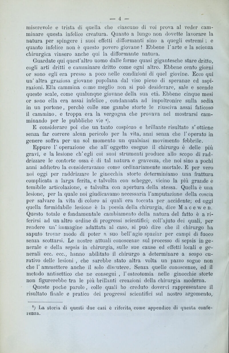 miserevole e trista di quella che ciascuno di voi prova al veder cam- minare questa infelice creatura. Quanto a lungo non dovette lavorare la natura per spingere i suoi effetti difformanti sino a quegli estremi ; e quanto infelice non è questo povero giovane! Ebbene l'arte e la scienza chirurgica vinsero anche qui la difforrnante natura. Guardate qui quest’altro uomo dalle forme quasi gigantesche stare dritto, cogli arti dritti e camminare dritto come ogni altro. Ebbene cento giorni or sono egli era presso a poco nelle condizioni di quel giovine. Ecco qui un’ altra graziosa giovane popolana dal viso pieno di speranze ed aspi- razioni. Ella cammina come meglio non si può desiderare, sale e scende queste scale, come qualunque giovane della sua età. Ebbene cinque mesi or sono ella era assai infelice , condannata ad impoltronire sulla sedia in un portone, perchè colle sue gambe storte le riusciva assai faticoso il cammino, e troppa era la vergogna che provava nel mostrarsi cam- minando per le pubbliche vie <). E considerare poi che un tanto cospicuo e brillante risultato s’ottiene senza far correre alcun pericolo per la vita, anzi senza che l’operato in genere soffra per un sol momento un qualsiasi movimento febbrile. Eppure 1’ operazione che all’ oggetto esegue il chirurgo è delle più gravi, e la lesione ch’egli coi suoi strumenti produce allo scopo di rad- drizzare le contorte ossa è di tal natura e gravezza, che noi sino a pochi anni addietro la consideravamo come ordinariamente mortale. E per vero noi oggi per raddrizzare le ginocchia storte determiniamo una frattura complicata a larga ferita, e talvolta con schegge, vicino la più grande e temibile articolazione, e talvolta con apertura della stessa. Quella è una lesione, per la quale noi giudicavamo necessaria l’amputazione della coscia per salvare la vita di coloro ai quali era toccata per accidente; ed oggi quella formidabile lesione è la poesia della chirurgia, dice Macewen. Questo totale e fondamentale cambiamento della natura del fatto è a ri- ferirsi ad un altro ordine di progressi scientifici; coll’ajuto dei quali, per rendere un’ immagine adattata al caso, si può dire che il chirurgo ha saputo trovar modo di poter a suo bell’agio spaziar per campi di fuoco senza scottarsi. Le nostre attuali conoscenze sul processo di sepsis in ge- nerale e della sepsis in chirurgia, sulle sue cause ed effetti locali e ge- nerali ecc. ecc., hanno abilitato il chirurgo a determinare a scopo cu- rativo delle lesioni , che sarebbe stato altra volta un pazzo sogno non che 1’ ammettere anche il solo discutere. Senza quelle conoscenze, ed il metodo antisettico che ne conseguì , l’osteotomia nelle ginocchie storte non figurerebbe tra le più brillanti creazioni della chirurgia moderna. Queste poche parole, colle quali ho creduto dovervi rappresentare il risultato finale e pratico dei progressi scientifici sul nostro argomento. *) La storia di questi due casi è riferita, come appendice di questa confe- renza.