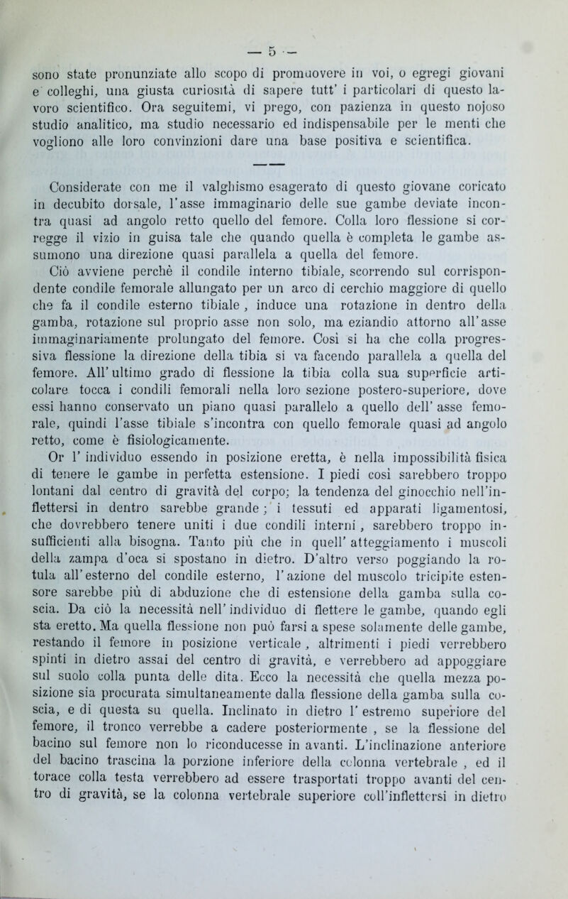 sono state pronunziate allo scopo di promuovere in voi, o egregi giovani e colleghi, una giusta curiosità di sapere tutt’ i particolari di questo la- voro scientifico. Ora seguitemi, vi prego, con pazienza in questo nojoso studio analitico, ma studio necessario ed indispensabile per le menti che vogliono alle loro convinzioni dare una base positiva e scientifica. Considerate con me il valghismo esagerato di questo giovane coricato in decubito dorsale, l’asse immaginario delle sue gambe deviate incon- tra quasi ad angolo retto quello del femore. Colla loro flessione si cor- regge il vizio in guisa tale che quando quella è completa le gambe as- sumono una direzione quasi parallela a quella del femore. Ciò avviene perchè il condile interno tibiale, scorrendo sul corrispon- dente condile femorale allungato per un arco di cerchio maggiore di quello che fa il condile esterno tibiale , induce una rotazione in dentro della gamba, rotazione sul proprio asse non solo, ma eziandio attorno all’asse immaginariamente prolungato del femore. Così si ha che colla progres- siva flessione la direzione della tibia si va facendo parallela a quella del femore. All’ ultimo grado di flessione la tibia colla sua superficie arti- colare tocca i condili femorali nella loro sezione postero-superiore, dove essi hanno conservato un piano quasi parallelo a quello dell’ asse femo- rale, quindi l’asse tibiale s’incontra con quello femorale quasi ad angolo retto, come è fisiologicamente. Or 1’ individuo essendo in posizione eretta, è nella impossibilità fisica di tenere le gambe in perfetta estensione. I piedi così sarebbero troppo lontani dal centro di gravità del corpo; la tendenza del ginocchio nell’in- flettersi in dentro sarebbe grande ; i tessuti ed apparati ligarnentosi, che dovrebbero tenere uniti i due condili interni , sarebbero troppo in- sufficienti alla bisogna. Tanto più che in quell’ atteggiamento i muscoli della zampa d’oca si spostano in dietro. D’altro verso poggiando la ro- tula all’esterno del condile esterno, l’azione del muscolo tricipite esten- sore sarebbe più di abduzione che di estensione della gamba sulla co- scia. Da ciò la necessità nell’ individuo di flettere le gambe, quando egli sta eretto. Ma quella flessione non può farsi a spese solamente delle gambe, restando il femore in posizione verticale , altrimenti i piedi verrebbero spinti in dietro assai del centro di gravità, e verrebbero ad appoggiare sul suolo colla punta delle dita. Ecco la necessità che quella mezza po- sizione sia procurata simultaneamente dalla flessione della gamba sulla co- scia, e di questa su quella. Inclinato in dietro 1’ estremo superiore del femore, il tronco verrebbe a cadere posteriormente , se la flessione del bacino sul femore non lo riconducesse in avanti. L’inclinazione anteriore del bacino trascina la porzione inferiore della colonna vertebrale , ed il torace colla testa verrebbero ad essere trasportati troppo avanti del cen- tro di gravità, se la colonna vertebrale superiore coU’inflettcrsi in dietro