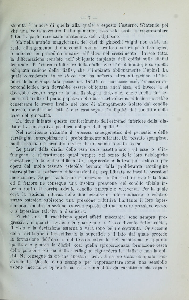 stenuta è minore di quella alla quale è esposto Pesterno. S’intende poi che una volta avvenuto V allungamento, esso solo basta a rappresentare tutta la parte essenziale anatomica del valghismo. Ma nella grande maggioranza dei casi di ginocchi valghi non esiste un reale allungamento. I due condili stanno tra loro nei rapporti fisiologici, e nessuno ha proceduto innanzi all* altro nel crescimento. Invece tutta la difformazìone consiste nell’ obliquato impianto dell’ epifisi sulla diafisi femorale. È l’estremo inferiore della diafisi che s’è obliquato; è su quella obliquata sezione della diafisi, che s’impianta obliquamente l’epifisi. La quale considerata in sé stessa non ha sofferto altra alterazione all' in- fuori della sua spostata posizione. Difatti se non fosse così, l’incisura in- tercondiloidea non dovrebbe essere obliquata aneli’ essa, ed invece la si dovrebbe vedere seguire la sua fisiologica direzione, che è quella del fe- more; ed inoltre il piano popliteo delle facce articolari condiloidee dovrebbe conservare lo stesso livello nel caso di allungamento isolato del condile interno, mentre nel fatto è che esso segue l’obliquità dei condili e della base del ginocchio. Da dove intanto questo contorcimento deH’estremo inferiore della dia- fisi e la consecutiva positura obliqua dell’ epifisi ? Nel rachitismo infantile il processo osteogenetico del periostio e delle cartilagini interepifisarie è profondamente alterato. Un tessuto spongioso, molle osteoide è prodotto invece di un solido tessuto osseo. Le pareti della diafisi delle ossa sono assottigliate , ed esse o s’in- frangono, o si fratturano quasi sempre nel senso delle loro fisiologiche curvature ; e le epifisi difformate , ingrossate e fattesi più cedevoli per opera del molle tessuto osteoide formato dalla proliferante cartilagine inter-epifisaria, patiscono difformazioni da esquilibrate ed insolite pressioni meccaniche. Se per rachitismo s’incurvano in fuori ed in avanti la tibia ed il femore ne consegue una insolita pressione del condilo tibiale in- terno contro il corrispondente condilo femorale e viceversa. Per la quale cosa la sezione interna delle due cartilagini inter-epifisarie e relativo strato osteoide, subiscono una pressione riduttiva limitante il loro ispes- simento; mentre la sezione esterna esposta ad una minore pressione cresce e s’ispessisce talvolta a dismisura. Finche dura il rachitismo questi effetti meccanici sono sempre pro- gressivi , e quando avviene la guarigione e V osso diventa tutto solido, il vizio e la deviazione esterna o vara sono belli e costituiti. Or siccome della cartilagine inter-epifisaria la superficie o il lato dal quale procede la formazione dell’osso o del tessuto osteoide nel rachitismo è appunto quella che guarda la diafisi, così quella sproporzionata formazione ossea- della porzione esterna della cartilagine riguarderà la diafisi e non la epi- fisi. Ne consegue da ciò che questa si trova di essere stata obliquata pas- sivamente. Questo è un esempio per rappresentare come una sensibile azione meccanica operante su ossa rammollite da rachitismo sia capace