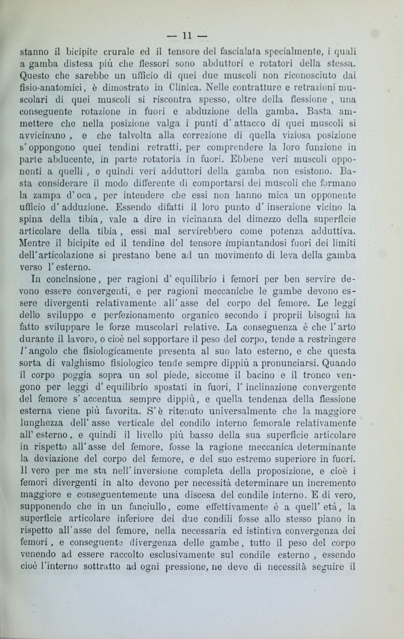 stanno il bicipite crurale ed il tensore del fascialata specialmente, i quali a gamba distesa più che flessori sono abduttori e rotatori della stessa. Questo che sarebbe un ufficio di quei due muscoli non riconosciuto dai fisio-anatomici, è dimostrato in Clinica. Nelle contratture e retrazioni mu- scolari di quei muscoli si riscontra spesso, oltre della flessione , una conseguente rotazione in fuori e abduzione della gamba. Basta am- mettere che nella posizione valga i punti d’ attacco di quei muscoli si avvicinano , e che talvolta alla correzione di quella viziosa posizione s'oppongono quei tendini retratti, per comprendere la loro funzione in parte abducente, in parte rotatoria in fuori. Ebbene veri muscoli oppo- nenti a quelli , e quindi veri adduttori della gamba non esistono. Ba- sta considerare il modo differente di comportarsi dei muscoli che formano la zampa d’oca , per intendere che essi non hanno mica un opponente ufficio d’ adduzione. Essendo difatti il loro punto d’ inserzione vicino la spina della tibia, vale a dire in vicinanza del dimezzo della superficie articolare della tibia, essi mal servirebbero come potenza adduttiva. Mentre il bicipite ed il tendine del tensore impiantandosi fuori dei limiti dell'articolazione si prestano bene ad un movimento di leva della gamba verso f esterno. In conclnsione, per ragioni d' equilibrio i femori per ben servire de- vono essere convergenti, e per ragioni meccaniche le gambe devono es- sere divergenti relativamente all' asse del corpo del femore. Le leggi dello sviluppo e perfezionamento organico secondo i proprii bisogni ha fatto sviluppare le forze muscolari relative. La conseguenza è che V arto durante il lavoro, o cioè nel sopportare il peso del corpo, tende a restringere r angolo che fisiologicamente presenta al suo lato esterno, e che questa sorta di valghismo fisiologico tende sempre dippiù a pronunciarsi. Quando il corpo poggia sopra un sol piede, siccome il bacino e il tronco ven- gono per leggi d’ equilibrio spostati in fuori, 1' inclinazione convergente del femore s’accentua sempre dippiù, e quella tendenza della flessione esterna viene più favorita. S’è ritenuto universalmente che la maggiore lunghezza dell’ asse verticale del condilo interno femorale relativamente alf esterno, e quindi il livello più basso della sua superficie articolare in rispetto all'asse del femore, fosse la ragione meccanica determinante la deviazione del corpo del femore, e del suo estremo superiore in fuori. 11 vero per me sta nell’ inversione completa della proposizione, e cioè i femori divergenti in alto devono per necessità determinare un incremento maggiore e conseguentemente una discesa del condile interno. E di vero, supponendo che in un fanciullo, come effettivamente è a quell’età, la superfìcie articolare inferiore dei due condili fosse allo stesso piano in rispetto all’asse del femore, nella necessaria ed istintiva convergenza dei femori , e conseguente divergenza delle gambe, tutto il peso del corpo venendo ad essere raccolto esclusivamente sul condile esterno , essendo cioè l’interno sottratto ad ogni pressione, ne deve di necessità seguire il