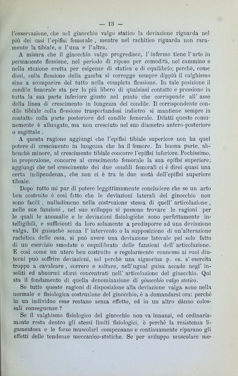 l’osservazione, che nel ginocchio valgo statico la deviazione riguarda nel più dei casi l’epifisi femorale , mentre nel rachitico riguarda non rara- mente la tibiale, o l’una e l’altra. A misura che il ginocchio valgo progredisce, l’infermo tiene l’arto in permanente flessione, nel periodo di riposo per comodità, nel cammino e nella stazione eretta per esigenze di statica e di equilibrio; perchè, come dissi, colla flessione della gamba si corregge sempre dippiù il valghismo sino a scomparire del tutto nella completa flessione. In tale posizione il condile femorale sta per lo più libero di qualsiasi contatto e pressione in tutta la sua parte inferiore giusto nel punto che corrisponde all’ asse della linea di crescimento in lungezza del condile. Il corrispondente con- dile tibiale colla flessione trasportandosi indietro si mantiene sempre in contatto colla parte posteriore del condile femorale. Difatti questo comu- nemente è allungato, ma non cresciuto nel suo diametro antero-posteriore o sagittale . A questa ragione aggiungi che l’epifisi tibiale superiore non ha quel potere di crescimento in lungezza che ha il femore. In buona parte, ab- benchè minore, al crescimento tibiale concorre l’epifisi inferiore. Pochissimo, in proporzione, concorre al crescimento femorale la sua epifisi superiore; aggiungi che nel crescimento dei due condili femorali ci è direi quasi una certa indipendenza, che non ci è tra le due metà dell’epifisi superiore tibiale. Dopo tutto mi par di potere leggittimamente concludere che se un arto ben costruito è così fatto che le deviazioni laterali del ginocchio non sono facili , nulladimeno nella costruzione stessa di quell’ articolaziune , nelle sue funzioni , nel suo sviluppo si possono trovare le ragioni per le quali le anomalie e le deviazioni fisiologiche sono perfettamente in- telligibili, e sufficienti da loro solamente a predisporre ad una deviazione valga. Di guisachè senza 1' intervento o la supposizione di un’alterazione rachitica delle ossa, si può avere una deviazione laterale pel solo fatto di un esercizio smodato o esquilibrato delle funzioni dell’ articolazione. E così come un utero ben costruito e regolarmente connesso ai suoi din- torni può soffrire deviazioni, sol perchè una signorina p. es. s' esercita troppo a cavalcare , correre e saltare, nell’ugual guisa accade negl’ in- soliti ed abnormi sforzi concentrati nell’ articolazione del ginocchio. Qui sta il fondamento di quella denominazione di ginocchio valgo statico. Se tutte queste ragioni di disposizione alla deviazione valga sono nella normale e fisiologica costruzione del ginocchio, è a domandarsi ora: perchè in un individuo esse restano senza effetto, ed in un altro danno colos- sali conseguenze ? Se il valghismo fisiologico del ginocchio non va innanzi, ed ordinaria- mente resta dentro gli stessi limiti fisiologici, è perchè la resistenza li- gamentosa e le forze muscolari compensano e continuamente riparano gli effetti delle tendenze meccanico-statiche. Se per sviluppo muscolare me-