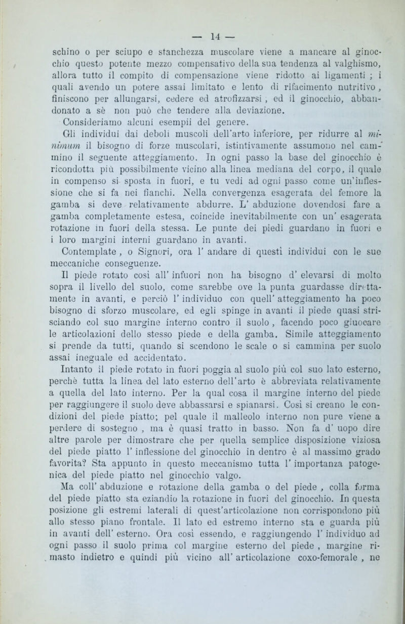 schino o per sciupo e stanchezza muscolare viene a mancare al ginoc- chio questo potente mezzo compensativo della sua tendenza al valghismo, allora tutto il compito di compensazione viene ridotto ai ligamenti ; i quali avendo un potere assai limitato e lento di rifacimento nutritivo , finiscono per allungarsi, cedere ed atrofizzarsi , ed il ginocchio, abban- donato a sè non può che tendere alla deviazione. Consideriamo alcuni esempii del genere. Gli individui dai deboli muscoli dell’arto inferiore, per ridurre al mi- nimum il bisogno di forze muscolari, istintivamente assumono nel cam- mino il seguente atteggiamento. In ogni passo la base del ginocchio è ricondotta più possibilmente vicino alla linea mediana del corpo, il quale in compenso si- sposta in fuori, e tu vedi ad ogni passo come uif infles- sione che si fa nei fianchi. Nella convergenza esagerata del femore la gamba si deve relativamente abdurre. L’ abduzione dovendosi fare a gamba completamente estesa, coincide inevitabilmente con un’ esagerata rotazione in fuori della stessa. Le punte dei piedi guardano in fuori e i loro margini interni guardano in avanti. Contemplate , o Signori, ora V andare di questi individui con le sue meccaniche conseguenze. Il piede rotato così all’ infuori non ha bisogno d’ elevarsi di molto sopra il livello del suolo, come sarebbe ove la punta guardasse diretta- mente in avanti, e perciò l’individuo con queir atteggiamento ha poco bisogno di sforzo muscolare, ed egli spinge in avanti il piede quasi stri- sciando col suo margine interno contro il suolo , facendo poco giuooare le articolazioni dello stesso piede e della gamba. Simile atteggiamento si prende da tutti, quando si scendono le scale o si cammina per suolo assai ineguale ed accidentato. Intanto il piede rotato in fuori poggia al suolo più col suo lato esterno, perchè tutta la linea del lato esterno dell’arto è abbreviata relativamente a quella del lato interno. Per la qual cosa il margine interno del piede per raggiungere il suolo deve abbassarsi e spianarsi. Così si creano le con- dizioni del piede piatto; pel quale il malleolo interno non pure viene a perdere di sostegno , ma è quasi tratto in basso. Non fa d’ uopo dire altre parole per dimostrare che per quella semplice disposizione viziosa del piede piatto l’inflessione del ginocchio in dentro è al massimo grado favorita? Sta appunto in questo meccanismo tutta l’importanza patoge- nica del piede piatto nel ginocchio valgo. Ma coll’ abduzione e rotazione della gamba o del piede , colla forma del piede piatto sta eziandio la rotazione in fuori del ginocchio. In questa posizione gli estremi laterali di quest'articolazione non corrispondono più allo stesso piano frontale. Il lato ed estremo interno sta e guarda più in avanti dell’ esterno. Ora così essendo, e raggiungendo l'individuo ad ogni passo il suolo prima col margine esterno del piede , margine ri- masto indietro e quindi più vicino all’ articolazione coxo-femorale , ne