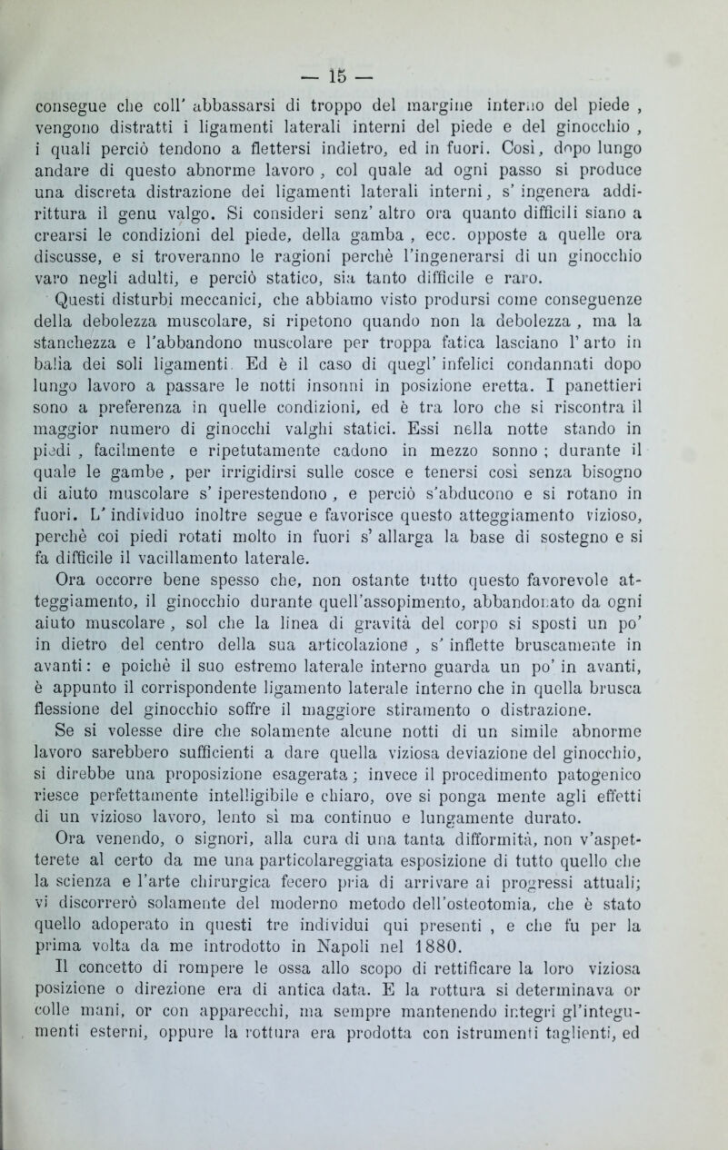 — 16 — consegue che coir abbassarsi di troppo del margine interno del piede , vengono distratti i ligamenti laterali interni del piede e del ginocchio , i quali perciò tendono a flettersi indietro, ed in fuori. Così, dopo lungo andare di questo abnorme lavoro , col quale ad ogni passo si produce una discreta distrazione dei ligamenti laterali interni, s’ ingenera addi- rittura il genu valgo. Si consideri senz’ altro ora quanto diffìcili siano a crearsi le condizioni del piede, della gamba , ecc. opposte a quelle ora discusse, e si troveranno le ragioni perchè l’ingenerarsi di un ginocchio varo negli adulti, e perciò statico, sia tanto difficile e raro. Questi disturbi meccanici, che abbiamo visto prodursi come conseguenze della debolezza muscolare, si ripetono quando non la debolezza , ma la stanchezza e l’abbandono muscolare per troppa fatica lasciano V arto in balìa dei soli ligamenti Ed è il caso di quegl’ infelici condannati dopo lungo lavoro a passare le notti insonni in posizione eretta. I panettieri sono a preferenza in quelle condizioni, ed è tra loro che si riscontra il maggior numero di ginocchi valghi statici. Essi nella notte stando in piedi , facilmente e ripetutamente cadono in mezzo sonno ; durante il quale le gambe , per irrigidirsi sulle cosce e tenersi così senza bisogno di aiuto muscolare s’ iperestendono , e perciò s’abducono e si rotano in fuori. L’individuo inoltre segue e favorisce questo atteggiamento vizioso, perchè coi piedi rotati molto in fuori s’ allarga la base di sostegno e si fa diffìcile il vacillamento laterale. Ora occorre bene spesso che, non ostante tutto questo favorevole at- teggiamento, il ginocchio durante quell’assopimento, abbandonato da ogni aiuto muscolare , sol che la linea di gravità del corpo si sposti un po’ in dietro del centro della sua articolazione , s’ inflette bruscamente in avanti: e poiché il suo estremo laterale interno guarda un po’ in avanti, è appunto il corrispondente ligamento laterale interno che in quella brusca flessione del ginocchio soffre il maggiore stiramento o distrazione. Se si volesse dire che solamente alcune notti di un simile abnorme lavoro sarebbero sufficienti a dare quella viziosa deviazione del ginocchio, si direbbe una proposizione esagerata ; invece il procedimento patogenico riesce perfettamente intelligibile e chiaro, ove si ponga mente agli effetti di un vizioso lavoro, lento sì ma continuo e lungamente durato. Ora venendo, o signori, alla cura di una tanta difformità, non v’aspet- terete al certo da me una particolareggiata esposizione di tutto quello che la scienza e l’arte chirurgica fecero pria di arrivare ai progressi attuali; vi discorrerò solamente del moderno metodo dell’osteotomia, che è stato quello adoperato in questi tre individui qui presenti , e che fu per la prima volta da me introdotto in Napoli nel 1880. Il concetto di rompere le ossa allo scopo di rettificare la loro viziosa posizione o direzione era di antica data. E la rottura si determinava or colle mani, or con apparecchi, ma sempre mantenendo integri gl’integu- menti esterni, oppure la rottura era prodotta con istrumenti taglienti, ed