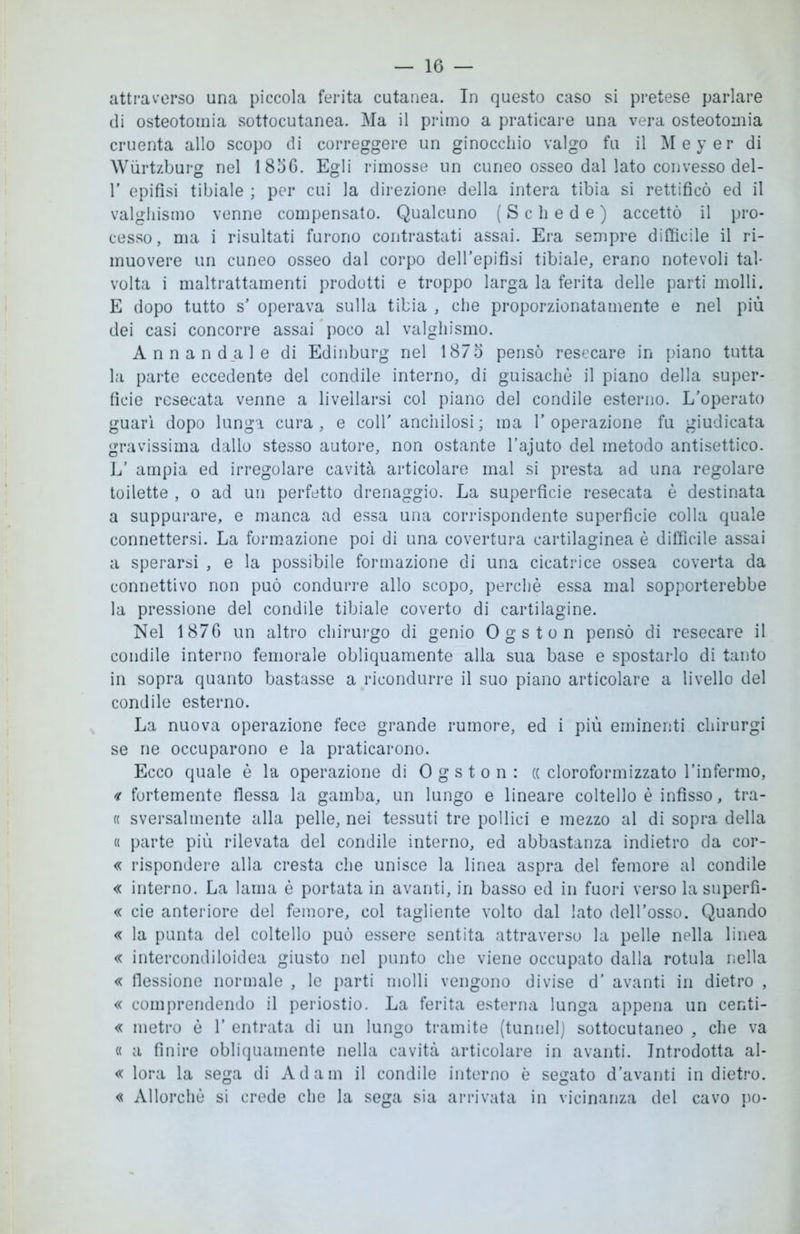 attraverso una piccola ferita cutanea. In questo caso si pretese parlare di osteotomia sottocutanea. Ma il primo a praticare una vera osteotomia cruenta allo scopo di correggere un ginocchio valgo fu il Meyer di Wùrtzburg nel 18oG. Egli rimosse un cuneo osseo dal lato convesso del- 1' epifisi tibiale ; per cui la direzione della intera tibia si rettificò ed il valghismo venne compensato. Qualcuno (Schede) accettò il pro- cesso, ma i risultati furono contrastati assai. Era sempre difficile il ri- muovere un cuneo osseo dal corpo dell’epifisi tibiale, erano notevoli tal- volta i maltrattamenti prodotti e troppo larga la ferita delle parti molli. E dopo tutto s’ operava sulla tibia , che proporzionatamente e nel più dei casi concorre assai poco al valghismo. Annand_ale di Edinburg nel 1875 pensò resecare in piano tutta la parte eccedente del condile interno, di guisachè il piano della super- ficie resecata venne a livellarsi col piano del condile esterno. L’operato guarì dopo lunga cura, e coll' anchilosi; ma l’operazione fu giudicata gravissima dallo stesso autore, non ostante l’ajuto del metodo antisettico. L’ ampia ed irregolare cavità articolare mal si presta ad una regolare toilette , o ad un perfetto drenaggio. La superficie resecata è destinata a suppurare, e manca ad essa una corrispondente superficie colla quale connettersi. La formazione poi di una covertura cartilaginea è difficile assai a sperarsi , e la possibile formazione di una cicatrice ossea coverta da connettivo non può condurre allo scopo, perchè essa mal sopporterebbe la pressione del condile tibiale coverto di cartilagine. Nel 1876 un altro chirurgo di genio Ogston pensò di resecare il condile interno femorale obliquamente alla sua base e spostarlo di tanto in sopra quanto bastasse a ricondurre il suo piano articolare a livello del condile esterno. La nuova operazione fece grande rumore, ed i più eminenti chirurgi se ne occuparono e la praticarono. Ecco quale è la operazione di Ogston: (( cloroformizzato l'infermo, « fortemente flessa la gamba, un lungo e lineare coltello è infisso, tra- « sversalmente alla pelle, nei tessuti tre pollici e mezzo al di sopra della « parte più rilevata del condile interno, ed abbastanza indietro da cor- « rispondere alla cresta che unisce la linea aspra del femore al condile « interno. La lama è portata in avanti, in basso ed in fuori verso la superfi- « eie anteriore del femore, col tagliente volto dal lato dell’osso. Quando « la punta del coltello può essere sentita attraverso la pelle nella linea « intercondiloidea giusto nel punto che viene occupato dalla rotula nella « flessione normale , le parti molli vengono divise d’ avanti in dietro , « comprendendo il periostio. La ferita esterna lunga appena un centi- « metro è 1’ entrata di un lungo tramite (tunnel) sottocutaneo , che va « a finire obliquamente nella cavità articolare in avanti. Introdotta al- « lora la sega di Adam il condile interno è segato d’avanti in dietro. « Allorché si crede che la sega sia arrivata in vicinanza del cavo po-
