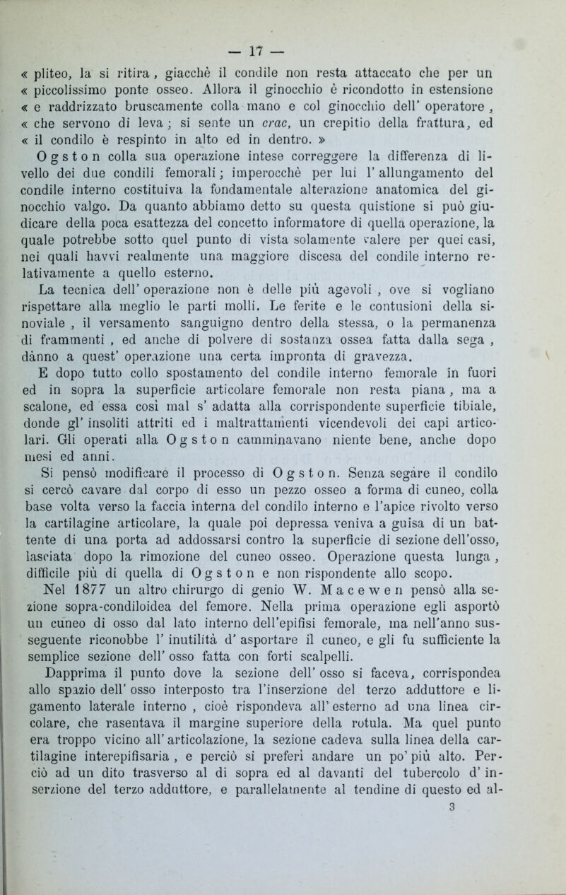 « pliteo, la si ritira, giacché il condile non resta attaccato che per un « piccolissimo ponte osseo. Allora il ginocchio è ricondotto in estensione « e raddrizzato bruscamente colla mano e col ginocchio dell’ operatore , « che servono di leva; si sente un crac, un crepitio della frattura, ed « il condilo è respinto in alto ed in dentro. » Ogston colla sua operazione intese correggere la differenza di li- vello dei due condili femorali; imperocché per lui l’allungamento del condile interno costituiva la fondamentale alterazione anatomica del gi- nocchio valgo. Da quanto abbiamo detto su questa quistione si può giu- dicare della poca esattezza del concetto informatore di quella operazione, la quale potrebbe sotto quel punto di vista solamente valere per quei casi, nei quali havvi realmente una maggiore discesa del condile interno re- lativamente a quello esterno. La tecnica dell’ operazione non è delle più agevoli , ove si vogliano rispettare alla meglio le parti molli. Le ferite e le contusioni della si- noviale , il versamento sanguigno dentro della stessa, o la permanenza di frammenti , ed anche di polvere di sostanza ossea fatta dalla sega , danno a quest’ operazione una certa impronta di gravezza. E dopo tutto collo spostamento del condile interno femorale in fuori ed in sopra la superficie articolare femorale non resta piana, ma a scalone, ed essa così mal s’ adatta alla corrispondente superfìcie tibiale, donde gl’ insoliti attriti ed i maltrattamenti vicendevoli dei capi artico- lari. Gli operati alla Ogston camminavano niente bene, anche dopo mesi ed anni. Si pensò modificare il processo di Ogston. Senza segare il condilo si cercò cavare dal corpo di esso un pezzo osseo a forma di cuneo, colla base volta verso la faccia interna del condilo interno e l’apice rivolto verso la cartilagine articolare, la quale poi depressa veniva a guisa di un bat- tente di una porta ad addossarsi contro la superficie di sezione dell’osso, lasciata dopo la rimozione del cuneo osseo. Operazione questa lunga , difficile più di quella di Ogston e non rispondente allo scopo. Nel 1877 un altro chirurgo di genio W. Macewen pensò alla se- zione sopra-condiloidea del femore. Nella prima operazione egli asportò un cuneo di osso dal lato interno dell’epifisi femorale, ma nell'anno sus- seguente riconobbe V inutilità d’ asportare il cuneo, e gli fu sufficiente la semplice sezione dell’ osso fatta con forti scalpelli. Dapprima il punto dove la sezione dell’ osso si faceva, corrispondea allo spazio dell’ osso interposto tra l’inserzione del terzo adduttore e li- gamento laterale interno , cioè rispondeva all1 esterno ad una linea cir- colare, che rasentava il margine superiore della rotula. Ma quel punto era troppo vicino all’ articolazione, la sezione cadeva sulla linea della car- tilagine interepifisaria , e perciò si preferì andare un po’più alto. Per- ciò ad un dito trasverso al di sopra ed al davanti del tubercolo d’in- serzione del terzo adduttore, e parallelamente al tendine di questo ed al- 3