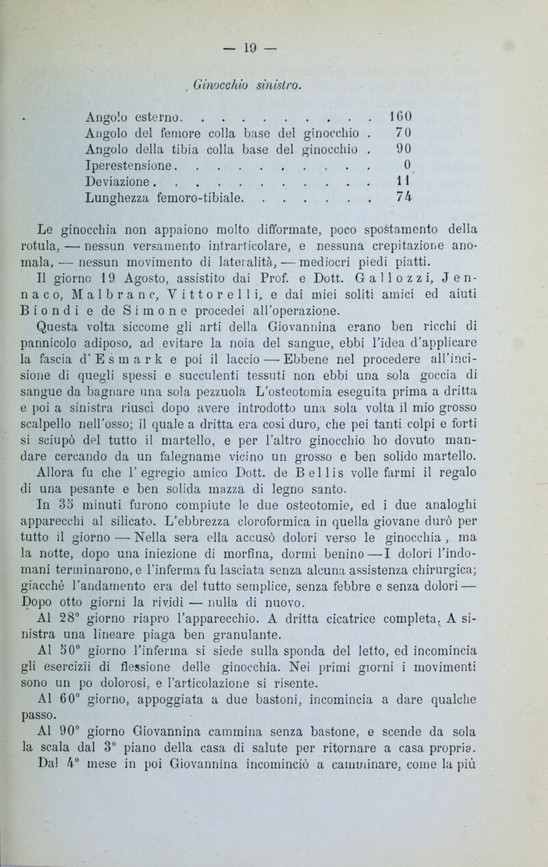 Ginocchio sinistro. Angolo esterno 160 Angolo del femore colla base del ginocchio . 70 Angolo della tibia colla base del ginocchio . 00 Iperestensione 0 Deviazione 11 Lunghezza femoro-tibiale 74 Le ginocchia non appaiono molto difformate, poco spostamento della rotula, — nessun versamento intrarticolare, e nessuna crepitazione ano- mala,— nessun movimento di lateralità, — mediocri piedi piatti. Il giorno 19 Agosto, assistito dai Prof, e Dott. Gallozzi, Jen- na c o, M a 1 b r a n c, V i 11 o r e 1 1 i, e dai miei soliti amici ed aiuti Biondi e de Si mone procedei all’operazione. Questa volta siccome gli arti della Giovannina erano ben ricchi di pannicolo adiposo, ad evitare la noia del sangue, ebbi l’idea d’applicare la fascia d’ E s m a r k e poi il laccio — Ebbene nel procedere all’inci- sione di quegli spessi e succulenti tessuti non ebbi una sola goccia di sangue da bagnare una sola pezzuola L’osteotomia eseguita prima a dritta e poi a sinistra riuscì dopo avere introdotto una sola volta il mio grosso scalpello nell’osso; il quale a dritta era così duro, che pei tanti colpi e forti si sciupò del tutto il martello, e per l’altro ginocchio ho dovuto man- dare cercando da un falegname vicino un grosso e ben solido martello. Allora fu che l’egregio amico Dott. de Bellis volle farmi il regalo di una pesante e ben solida mazza di legno santo. In 35 minuti furono compiute le due osteotomie, ed i due analoghi apparecchi al silicato. L’ebbrezza cloroformica in quella giovane durò per tutto il giorno — Nella sera ella accusò dolori verso le ginocchia , ma la notte, dopo una iniezione di morfina, dormì benino — I dolori l’indo- mani terminarono, e l’inferma fu lasciata senza alcuna assistenza chirurgica; giacché l’andamento era del tutto semplice, senza febbre e senza dolori — Dopo otto giorni la rividi — nulla di nuovo. Al 28° giorno riapro l’apparecchio. A dritta cicatrice completa. A si- nistra una lineare piaga ben granulante. Al 50° giorno l’inferma si siede sulla sponda del letto, ed incomincia gli esercizii di flessione delle ginocchia. Nei primi giorni i movimenti sono un po dolorosi, e l’articolazione si risente. Al 60° giorno, appoggiata a due bastoni, incomincia a dare qualche passo. Al 90° giorno Giovannina cammina senza bastone, e scende da sola la scala dal 3° piano della casa di salute per ritornare a casa propria. Dal 4° mese in poi Giovannina incominciò a camminare, come la più