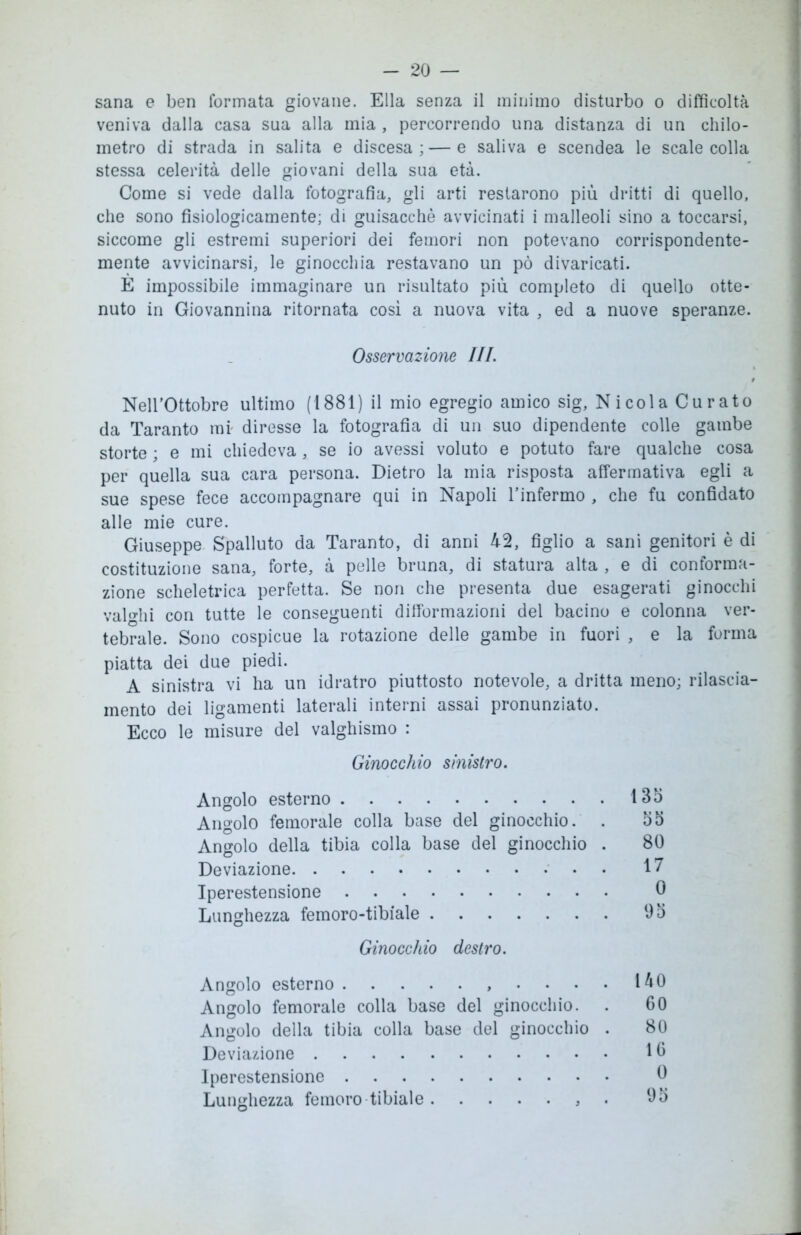 sana e ben formata giovane. Ella senza il minimo disturbo o difficoltà veniva dalla casa sua alla mia , percorrendo una distanza di un chilo- metro di strada in salita e discesa; — e saliva e scendea le scale colla stessa celerità delle giovani della sua età. Come si vede dalla fotografia, gli arti restarono più dritti di quello, che sono fisiologicamente; di guisacchè avvicinati i malleoli sino a toccarsi, siccome gli estremi superiori dei femori non potevano corrispondente- mente avvicinarsi, le ginocchia restavano un pò divaricati. È impossibile immaginare un risultato più completo di quello otte- nuto in Giovannina ritornata così a nuova vita , ed a nuove speranze. Nell’Ottobre ultimo (1881) il mio egregio amico sig, Nicola Curato da Taranto mi diresse la fotografia di un suo dipendente colle gambe storte ; e mi chiedeva, se io avessi voluto e potuto fare qualche cosa per quella sua cara persona. Dietro la mia risposta affermativa egli a sue spese fece accompagnare qui in Napoli l’infermo , che fu confidato alle mie cure. Giuseppe Spalluto da Taranto, di anni 42, figlio a sani genitori è di costituzione sana, forte, à pelle bruna, di statura alta , e di conforma- zione scheletrica perfetta. Se non che presenta due esagerati ginocchi valghi con tutte le conseguenti dilformazioni del bacino e colonna ver- tebrale. Sono cospicue la rotazione delle gambe in fuori , e la forma piatta dei due piedi. A sinistra vi ha un idratro piuttosto notevole, a dritta meno; rilascia- mento dei ligamenti laterali interni assai pronunziato. Ecco le misure del valghismo : Osservazione III. Ginocchio sinistro. Angolo esterno Angolo femorale colla base del ginocchio. . Angolo della tibia colla base del ginocchio . Deviazione Iperestensione Lunghezza femoro-tibiale 135 55 80 17 0 95 Ginocchio destro. Angolo esterno , . . . Angolo femorale colla base del ginocchio. Angolo della tibia colla base del ginocchio Deviazione Iperestensione Lunghezza fetnoro tibiale , 140 60 80 10 0 95