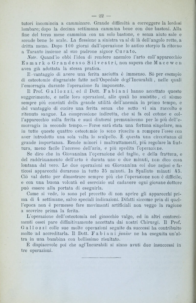 tutori incomincia a camminare. Grande difficoltà a correggere la lordosi lombare; dopo la decima settimana cammina bene con due bastoni. Alla fine del terzo mese cammina con un solo bastone, e senza aiuto sale e scende bene le scale. La flessione a sinistra va al di là dell'angolo retto, a dritta meno. Dopo 100 giorni dall’operazione lo antico storpio fa ritorno a Taranto insieme al suo padrone signor Curato. Noie. Quand’io ebbi l’idea di rendere anemico l'arto coll’apparecchio Esmark o Grandesso Silvestri, non sapeva che M a c e w e n avea già adottata la stessa pratica. IL vantaggio di avere una ferita asciutta è immenso. Sò per esempio di osteotomie disgraziate fatte nell’Ospedale degl’incurabili , nelle quali l'emorragia durante l’operazione fu imponente. Il Prof. G a 11 o z z i, ed il Dott. Fabiani hanno accettato questo suggerimento, e nelle loro operazioni, alle quali ho assistito , ci siamo sempre più convinti della grande utilità dell’anemia in primo tempo, e del vantaggio di cucire una ferita senza che sotto vi sia raccolto e ritenuto sangue. La compressione indiretta, che si fa col cotone e col- l’apparecchio sulla ferita e suoi dintorni premuniscono per lo più dell’e- morragia in secondo tempo.— Forse sarà stata una fortuna singolare, ma in tutte queste quattro osteotomie io sono riuscito a rompere l'osso con aver introdotto una sola volta lo scalpello. È questa una circostanza di grande importanza. Rende minori i maltrattamenti, più regolare la fiat- tura, meno facile l’accesso dell’aria, e più spedita Toperazicne. Se dico che in Giovannina l'operazione del taglio, e della frattura, e del raddrizzamento dell’arto è durata uno o due minuti, non dico cosa lontana dal vero. Le due operazioni su Giovannina coi due nojosi e fa- ticosi apparecchi durarono in tutto 35 minuti. In Spalluto minuti 45. Ciò vai detto per dimostrare sempre più che l’operazione non è difficile, e con una buona volontà ed esercizio sul cadavere ogni giovane dottore può essere alla portata di eseguirla. Come si vede, io sono pel precetto di non aprire gli apparecchi pri- ma di 4 settimane, salvo speciali indicazioni. Difatti siccome pria di quel- l’epoca non è permesso fare movimenti artificiali non veggo la ragione a scovrire prima la ferita. L’operazione dell’osteotomia nel ginocchio valgo, ed in altri contorci- menti ossei pare diffinitivamente accettata dai nostri Chirurgi. Il Prof. Gali o zzi colle sue molte operazioni seguite da successi ha contribuito molto ad accreditarla. Il Dott. Fabiani junior ne ha eseguita un’al- tra in una bambina con bellissimo risultato. È dispiacevole poi che agl’incurabili si siano avuti due insuccessi in tre operazioni.