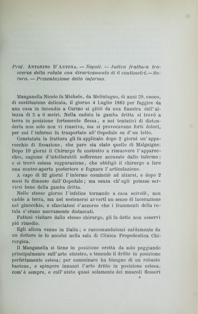 Prof. Antonino D’ Antona. — Napoli. — Antica frattura tra- sversa della rotula con divaricamento di 6 centimetri.—Su- tura. — Presentazione dello infermo. Manganella Niceto fu Michele, da Melintugno, di anni 29, cuoco, di costituzione delicata, il giorno 4 Luglio 1883 per fuggire da una casa in incendio a Curino si gittò da una finestra dell’ al- tezza di 5 a 6 metri. Nella caduta la gamba dritta si trovò a terra in posizione fortemente flessa, e nei tentativi di disten- derla non solo non vi riusciva, ma si provocavano forti dolori, per cui T infermo fu trasportato all’ Ospedale su d’ un letto. Constatata la frattura gli fu applicato dopo 2 giorni un’ appa- recchio di fissazione, che pare sia stato quello di Malgaigne. Dopo 19 giorni il Chirurgo fu costretto a rimuovere 1’ apparec- chio, cagione d’intollerabili sofferenze accusate dallo infermo; e si trovò estesa suppurazione, che obbligò il chirurgo a fare una contro-aperta posteriore e fognare l’articolazione. A capo di 32 giorni l’infermo cominciò ad alzarsi, e dopo 2 mesi fu dimesso dall’ Ospedale ; ma senza eh’ egli potesse ser- virsi bene della gamba dritta. Nello stesso giorno l’infelice tornando a casa scivolò, non cadde a terra, ma nel sostenersi avvertì un senso di lacerazione nel ginocchio, e sfasciatosi s’accorse che i frammenti della ro- tula s’ erano nuovamente distaccati. Fattosi visitare dallo stesso chirurgo, gli fu detto non esservi più rimedio. Egli allora venne in Italia ; e raccomandatomi caldamente da un dottore io lo accolsi nella sala di Clinica Propedeutica Chi- rurgica. Il Manganella si tiene in posizione eretta da solo poggiando principalmente sull’arto sinistro, e tenendo il dritto in posizione perfettamente estesa; per camminare ha bisogno di un robusto bastone, e spingere innanzi l’arto dritto in posizione estesa, com’ è sempre, e coll’ aiuto quasi solamente dei muscoli flessori