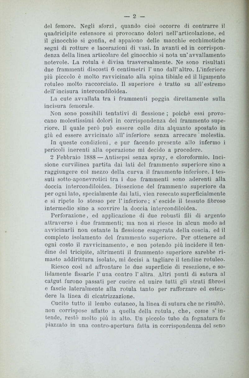 del femore. Negli sforzi, quando cioè occorre di contrarre il quadricipite estensore si provocano dolori nell’articolazione, ed il ginocchio si gonfia, ed appaiono delle macchie ecchimotiche segni di rotture e lacerazioni di vasi. In avanti ed in corrispon- denza della linea articolare del ginocchio si nota un’avvallamento notevole. La rotula è divisa trasversalmente. Ne sono risultati due frammenti discosti 6 centimetri l’uno dall’altro. L'inferiore più piccolo è molto ravvicinato alla spina tibiale ed il ligamento rotuleo molto raccorciato. Il superiore è tratto su all’estremo dell'incisura intercondiloidea. La cute avvallata tra i frammenti poggia direttamente sulla incisura femorale. Non sono possibili tentativi di flessione ; poiché essi provo- cano molestissimi dolori in corrispondenza del frammento supe- riore. Il quale però può essere colle dita alquanto spostato in giù ed essere avvicinato all’inferiore senza arrecare * molestia. In queste condizioni, e pur facendo presente allo infermo i pericoli inerenti alla operazione mi decido a procedere. 2 Febbraio 1888 — Antisepsi senza spray, e cloroformio. Inci- sione curvilinea partita dai lati del frammento superiore sino a raggiungere col mezzo della curva il frammento inferiore. I tes- suti sotto-aponevrotici tra i due frammenti sono aderenti alla doccia intercondiloidea. Dissezione del frammento superiore da per ogni lato, specialmente dai lati, vien resecato superficialmente e si ripete lo stesso per F inferiore ; s’ escide il tessuto fibroso intermedio sino a scovrire la doccia intercondiloidea. Perforazione, ed applicazione di due robusti fili di argento attraverso i due frammenti; ma non si riesce in alcun modo ad avvicinarli non ostante la flessione esagerata della coscia, ed il completo isolamento del frammento superiore. Per ottenere ad ogni costo il ravvicinamento, e non potendo più incidere il ten- dine del tricipite, altrimenti il frammento superiore sarebbe ri- masto addirittura isolato, mi decisi a tagliare il tendine rotuleo. Riesco così ad affrontare le due superfìcie di resezione, e so- lidamente fissarle 1’ una contro 1’ altra. Altri punti di sutura al catgut furono passati per cucire ed unire tutti gli strati fibrosi e fascie lateralmente alla rotula tanto per rafforzare ed esten- dere la linea di cicatrizzazione. Cucito tutto il lembo cutaneo, la linea di sutura che ne risultò, non corrispose affatto a quella della rotula, che, come s’in- tende, restò molto più in alto. Un piccolo tubo da fognatura fu piazzato in una contro-apertura fatta in corrispondenza del seno