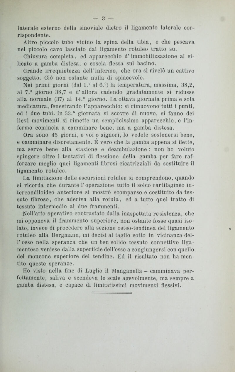 laterale esterno della sinoviale dietro il ligamento laterale cor- rispondente. Altro piccolo tubo vicino la spina della tibia, e che pescava nel piccolo cavo lasciato dal ligamento rotuleo tratto su. Chiusura completa, ed apparecchio d’immobilizzazione al si- licato a gamba distesa, e coscia flessa sul bacino. Grande irrequietezza dell’infermo, che ora si rivelò un cattivo soggetto. Ciò non ostante nulla di spiacevole. Nei primi giorni (dal l.° al 6.°) la temperatura, massima, 38,2, al 7.° giorno 38,7 e d’allora cadendo gradatamente si ridusse alla normale (37) al 14.° giorno. La ottava giornata prima e sola medicatura, fenestrando l’apparecchio: si rimuovono tutti i punti, ed i due tubi. In 33.a giornata si scovre di nuovo, si fanno dei lievi movimenti si rimette un semplicissimo apparecchio, e l’in- fermo comincia a camminare bene, ma a gamba distesa. Ora sono 45 giorni, e voi o signori, lo vedete sostenersi bene, e camminare discretamente. E vero che la gamba appena si flette, ma serve bene alla stazione e deambulazione : non ho voluto spingere oltre i tentativi di flessione della gamba per fare raf- forzare meglio quei ligamenti fibrosi cicatrizziali da sostituire il ligamento rotuleo. La limitazione delle escursioni rotulee si comprendono, quando si ricorda che durante l’operazione tutto il solco cartilagineo in- tercondiloideo anteriore si mostrò scomparso e costituito da tes- suto fibroso, che aderiva alla rotula, ed a tutto quel tratto di tessuto intermedio ai due frammenti. Nell’atto operativo contrastato dalla inaspettata resistenza, che mi opponeva il frammento superiore, non ostante fosse quasi iso- lato, invece di procedere alla sezione osteo-tendinea del ligamento rotuleo alla Bergmann, mi decisi al taglio sotto in vicinanza del- 1’osso nella speranza che un ben solido tessuto connettivo liga- mentoso venisse dalla superficie dell’osso a congiungersi con quello del moncone superiore del tendine. Ed il risultato non ha men- tito queste speranze. Ho visto nella fine di Luglio il Manganella - camminava per- fettamente, saliva e scendeva le scale agevolmente, ma sempre a gamba distesa, e capace di limitatissimi movimenti flessivi.