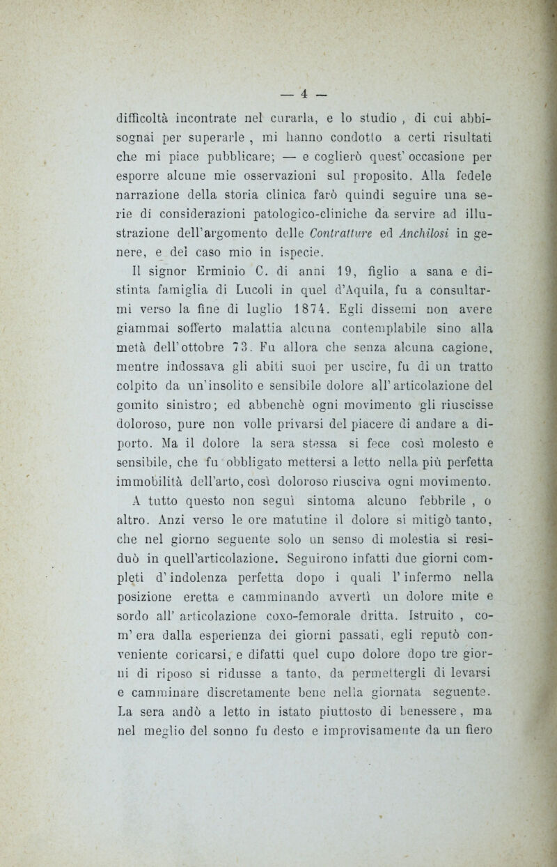 difficoltà incontrate nel curarla, e lo studio , di cui abbi- sognai per superarle , mi hanno condotto a certi risultati che mi piace pubblicare; — e coglierò quest’ occasione per esporre alcune mie osservazioni sul proposito. Alla fedele narrazione della storia clinica farò quindi seguire una se- rie di considerazioni patologico-cliniche da servire ad illu- strazione dell’argomento delle Contratture ed Anchilosi in ge- nere, e del caso mio in ispecie. Il signor Erminio C. di anni 19, figlio a sana e di- stinta famiglia di Lucoli in quel d’Aquila, fu a consultar- mi verso la fine di luglio 1874. Egli dissemi non avere giammai sofferto malattia alcuna contempiabile sino alla metà dell’ottobre 73. Fu allora che senza alcuna cagione, mentre indossava gli abiti suoi per uscire, fu di un tratto colpito da un’insolito e sensibile dolore all’articolazione del gomito sinistro; ed abbenchè ogni movimento gii riuscisse doloroso, pure non volle privarsi del piacere di andare a di- porto. Ma il dolore la sera stessa si fece così molesto e sensibile, che fu obbligato mettersi a letto nella più perfetta immobilità dell’arto, così doloroso riusciva ogni movimento. A tutto questo non seguì sintoma alcuno febbrile , o altro. Anzi verso le ore matutine il dolore si mitigò tanto, che nel giorno seguente solo un senso di molestia si resi- duò in quell’articolazione. Seguirono infatti due giorni com- pleti d’indolenza perfetta dopo i quali l’infermo nella posizione eretta e camminando avvertì un dolore mite e sordo all’ articolazione coxo-femorale dritta. Istruito , co- ni’era dalla esperienza dei giorni passati, egli reputò con- veniente coricarsi, e difatti quel cupo dolore dopo tre gior- ni di riposo si ridusse a tanto, da permettergli di levarsi e camminare discretamente bene nella giornata seguente. La sera andò a letto in istato piuttosto di benessere, ma nel meglio del sonno fu desto e improvisamente da un fiero