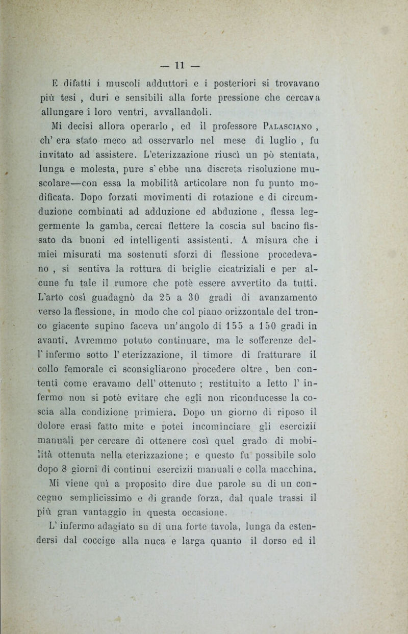 E difatti i muscoli adduttori e i posteriori si trovavano più tesi , duri e sensibili alla forte pressione che cercava allungare i loro ventri, avvallandoli. Mi decisi allora operarlo , ed il professore Palasciano , eh’ era stato meco ad osservarlo nel mese di luglio , fu invitato ad assistere. L’eterizzazione riuscì un pò stentata, lunga e molesta, pure s’ ebbe una discreta risoluzione mu- scolare—con essa la mobilità articolare non fu punto mo- dificata. Dopo forzati movimenti di rotazione e di cireum- duzione combinati ad adduzione ed abduzione , flessa leg- germente la gamba, cercai flettere la coscia sul bacino fis- sato da buoni ed intelligenti assistenti. A misura che i miei misurati ma sostenuti sforzi di flessione procedeva- no , si sentiva la rottura di briglie cicatriziali e per al- cune fu tale il rumore che potè essere avvertito da tutti. L’arto così guadagnò da 25 a 30 gradi di avanzamento verso la flessione, in modo che col piano orizzontale del tron- co giacente supino faceva un’angolo di 155 a 150 gradi in avanti. Avremmo potuto continuare, ma le sofferenze del- l'infermo sotto l’eterizzazione, il timore di fratturare il collo femorale ci sconsigliarono procedere oltre , ben con- tenti come eravamo dell’ ottenuto ; restituito a letto 1’ in- » fermo non si potè evitare che egli non riconducesse la co- scia alla condizione primiera. Dopo un giorno di riposo il dolore erasi fatto mite e potei incominciare gli esercizii manuali per cercare di ottenere così quel grado di mobi- lità ottenuta nella eterizzazione ; e questo fu possibile solo dopo 8 giorni di continui esercizii manuali e colla macchina. Mi viene qui a proposito dire due parole su di un con- cegno semplicissimo e di grande forza, dal quale trassi il più gran vantaggio in questa occasione. L’infermo adagiato su di una forte tavola, lunga da esten- dersi dal coccige alla nuca e larga quanto il dorso ed il