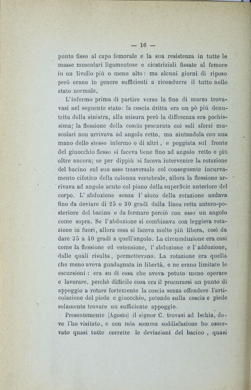 punto fìsso al capo femorale e la sua resistenza in tutte le masse muscolari ligamentose e cicatriziali fissate al femore in un livello più o meno alto : ma alcuni giorni di riposo però erano in genere sufficienti a ricondurre il tutto nello stato normale. L’infermo prima di partire verso la fine di marzo trova- vasi nel seguente stato: la coscia dritta era un pò più denu- trita della sinistra, alla misura però la differenza era pochis- sima; la flessione della coscia procurata coi soli sforzi mu- scolari non arrivava ad angolo retto, ma aiutandola con una mano dello stesso infermo o di altri , e poggiata sul fronte del ginocchio flesso si faceva bene fino ad angolo retto e più oltre ancora; se per dippiù si faceva intervenire la rotazione del bacino sul suo asse trasversale col conseguente incurva- mento cifotico della colonna vertebrale, allora la flessione ar- rivava ad angolo acuto col piano della superficie anteriore del corpo, L’ abduzione senza 1’ aiuto della rotazione andava fino da deviare di 25 o 30 gradi dalla linea retta antero-po- steriore del bacino e da formare perciò con esso un angolo come sopra. Se l’abduzione si combinava con leggiera rota- zione in fuori, allora essa si faceva molto più libera, così da dare 3 5 a 40 gradi a quell’angolo. La cireumduzione era così come la flessione ed estensione, 1* abduzione e 1’ adduzione, dalle quali risulta, permettevano. La rotazione era quella che meno aveva guadagnata in libertà, e ne erano limitate le escursioni : era su di essa che aveva potuto meno operare e lavorare, perchè diffìcile cosa era il procurarsi un punto di appoggio a rotare fortemente la coscia senza offendere l’arti- colazione del piede e ginocchio, potendo sulla coscia e piede solamente trovare un sufficiente appoggio. Presentemente (Agosto) il signor C. trovasi ad Ischia, do- ve l’ho visitato, e con mia somma soddisfazione ho osser- vato quasi tutte corrette le deviazioni del bacino , quasi