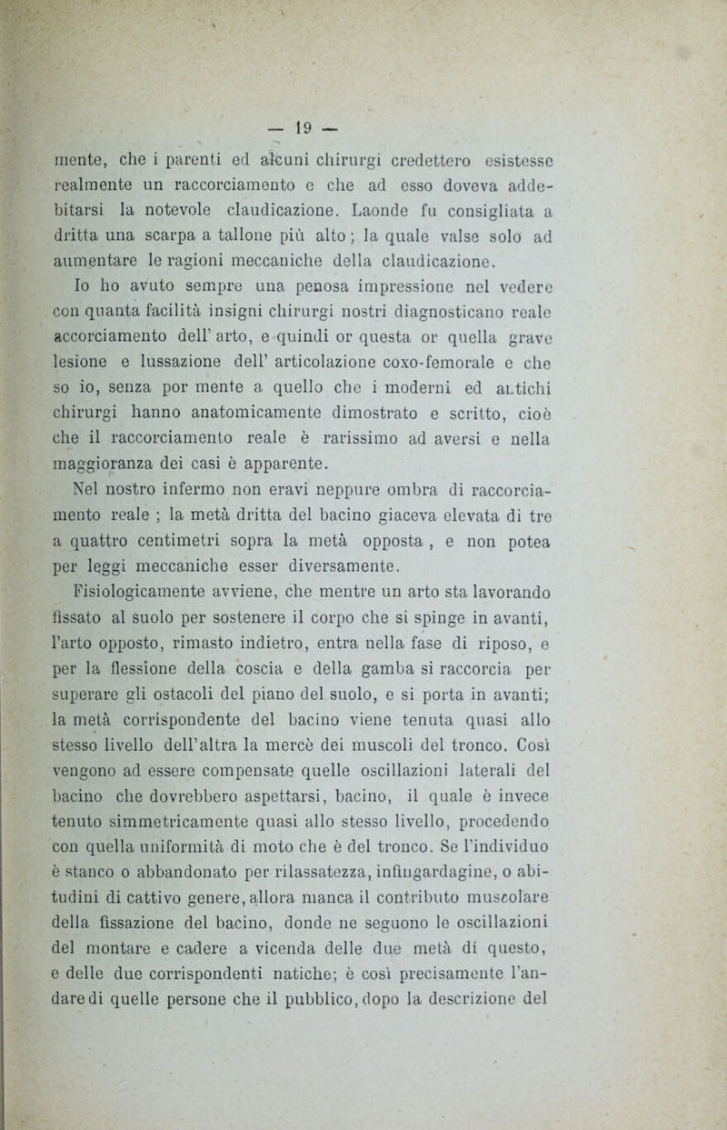 realmente un raccorciamene e che ad esso doveva adde- bitarsi la notevole claudicazione. Laonde fu consigliata a dritta una scarpa a tallone più alto ; la quale valse solo ad aumentare le ragioni meccaniche della claudicazione. Io ho avuto sempre una penosa impressione nel vedere con quanta facilità insigni chirurgi nostri diagnosticano reale accorciamento dell’ arto, e quindi or questa or quella grave lesione e lussazione dell’ articolazione coxo-femorale e che so io, senza por mente a quello che i moderni ed aLtichi chirurgi hanno anatomicamente dimostrato e scritto, cioè che il raccorciamelo reale è rarissimo ad aversi e nella maggioranza dei casi è apparente. Nel nostro infermo non eravi neppure ombra di raccorcia- mento reale ; la metà dritta del bacino giaceva elevata di tre a quattro centimetri sopra la metà opposta , e non potea per leggi meccaniche esser diversamente. Fisiologicamente avviene, che mentre un arto sta lavorando fissato al suolo per sostenere il corpo che si spinge in avanti, l’arto opposto, rimasto indietro, entra nella fase di riposo, e per la flessione della coscia e della gamba si raccorcia per superare gli ostacoli del piano del suolo, e si porta in avanti; la metà corrispondente del bacino viene tenuta quasi alio stesso livello dell’altra la mercè dei muscoli del tronco. Così vengono ad essere compensate quelle oscillazioni laterali del bacino che dovrebbero aspettarsi, bacino, il quale è invece tenuto simmetricamente quasi allo stesso livello, procedendo con quella uniformità di moto che è del tronco. Se l’individuo è stanco o abbandonato per rilassatezza, infiugardagine, o abi- tudini di cattivo genere, allora manca il contributo muscolare della fissazione del bacino, donde ne seguono le oscillazioni del montare e cadere a vicenda delle due metà di questo, e delle due corrispondenti natiche; è così precisamente l’an- dare di quelle persone che il pubblico, dopo la descrizione del