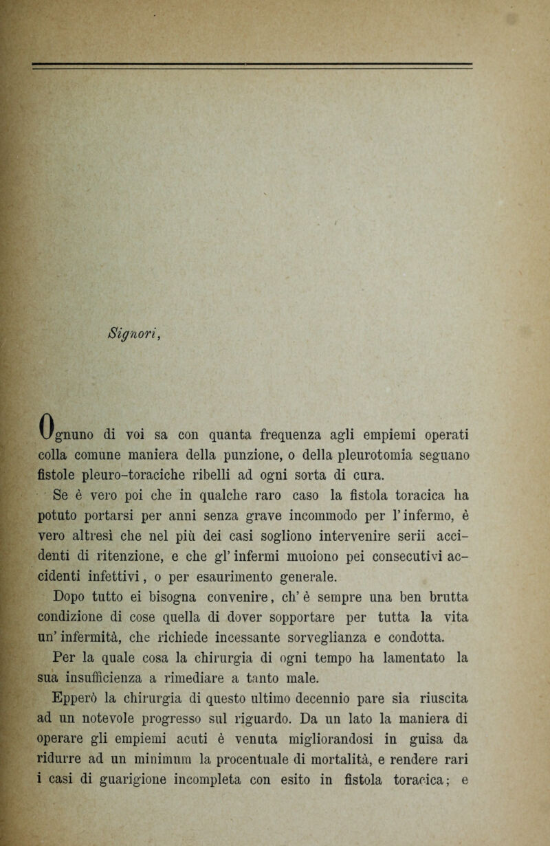 Signori, Ognuno di voi sa con quanta frequenza agli empiemi operati colla comune maniera della punzione, o della pleurotomia seguano fistole pleuro-toraciche ribelli ad ogni sorta di cura. Se è vero poi che in qualche raro caso la fìstola toracica ha potuto portarsi per anni senza grave incommodo per l’infermo, è vero altresì che nel più dei casi sogliono intervenire serii acci- denti di ritenzione, e che gl’ infermi muoiono pei consecutivi ac- cidenti infettivi, o per esaurimento generale. Dopo tutto ei bisogna convenire, eh’ è sempre una ben brutta condizione di cose quella di dover sopportare per tutta la vita un’ infermità, che richiede incessante sorveglianza e condotta. Per la quale cosa la chirurgia di ogni tempo ha lamentato la sua insufficienza a rimediare a tanto male. Epperò la chirurgia di questo ultimo decennio pare sia riuscita ad un notevole progresso sul riguardo. Da un lato la maniera di operare gli empiemi acuti è venuta migliorandosi in guisa da ridurre ad un minimum la procentuale di mortalità, e rendere rari i casi di guarigione incompleta con esito in fistola toracica; e