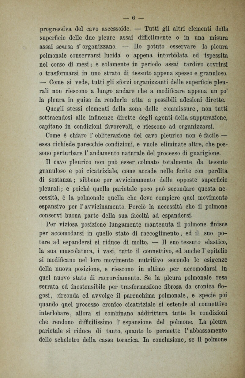 progressiva del cavo ascessoide. — Tutti gli altri elementi della superficie delle due pleure assai difficilmente o in una misura assai scarsa s’organizzano. — Ho potuto osservare la pleura polmonale conservarsi lucida o appena intorbidata ed ispessita nel corso di mesi ; e solamente in periodo assai tardivo covrirsi o trasformarsi in uno strato di tessuto appena spesso e granuloso. — Come si vede, tutti gli sforzi organizzanti delle superfìcie pleu- rali non riescono a lungo andare che a modificare appena un po’ la pleura in guisa da renderla atta a possibili adesioni dirette. Quegli stessi elementi della zona delle commissure, non tutti sottraendosi alle influenze dirette degli agenti della suppurazione, capitano in condizioni favorevoli, e riescono ad organizzarsi. Come è chiaro 1* obliterazione del cavo pleurico non è facile — essa richiede parecchie condizioni, e vuole eliminate altre, che pos- sono perturbare Y andamento naturale del processo di guarigione. Il cavo pleurico non può esser colmato totalmente da tessuto granuloso e poi cicatriziale, come accade nelle ferite con perdita di sostanza ; sibbene per avvicinamento delle opposte superficie pleurali; e poiché quella parietale poco può secondare questa ne- cessità, è la polmonale quella che deve compiere quel movimento espansivo per l’avvicinamento. Perciò la necessità che il polmone conservi buona parte della sua facoltà ad espandersi. Per viziosa posizione lungamente mantenuta il polmone finisce per accomodarsi in quello stato di raccoglimento, ed il suo po- tere ad espandersi si riduce di molto. — Il suo tessuto elastico, la sua muscolatura, i vasi, tutto il connettivo, ed anche 1’ epitelio si modificano nel loro movimento nutritivo secondo le esigenze della nuova posizione, e riescono in ultimo per accomodarsi in quel nuovo stato di raccorciamento. Se la pleura polmonale resa serrata ed inestensibile per trasformazione fibrosa da cronica flo- gosi, circonda ed avvolge il parenchima polmonale, e specie poi quando quel processo cronico cicatriziale si estende al connettivo interlobare, allora si combinano addirittura tutte le condizioni che rendono difficilissimo 1’ espansione del polmone. La pleura parietale si riduce di tanto, quanto lo permette 1* abbassamento dello scheletro della cassa toracica. In conclusione, se il polmone