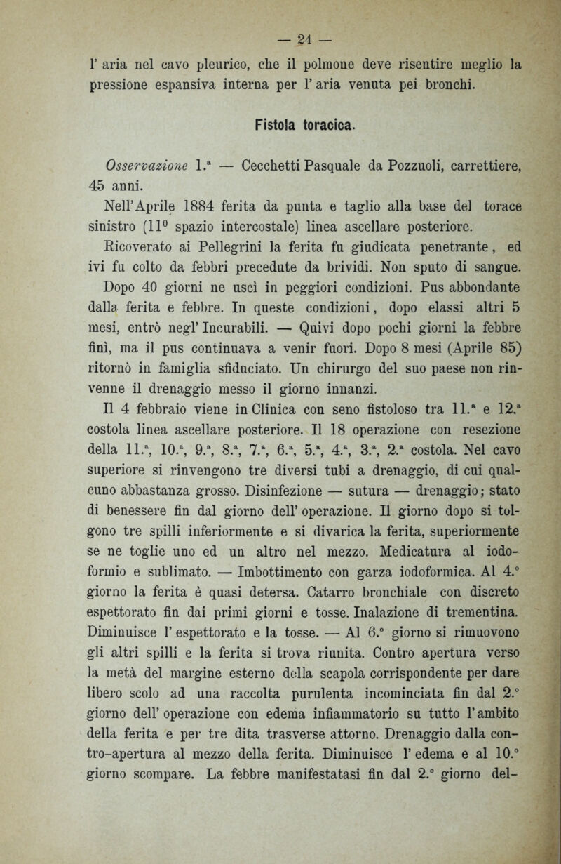 1’ aria nel cavo pleurico, che il polmone deve risentire meglio la pressione espansiva interna per l’aria venuta pei bronchi. Fistola toracica. Osservazione l.a — Cecchetti Pasquale da Pozzuoli, carrettiere, 45 anni. Nell’Aprile 1884 ferita da punta e taglio alla base del torace sinistro (11° spazio intercostale) linea ascellare posteriore. Ricoverato ai Pellegrini la ferita fu giudicata penetrante, ed ivi fu colto da febbri precedute da brividi. Non sputo di sangue. Dopo 40 giorni ne uscì in peggiori condizioni. Pus abbondante dalla ferita e febbre. In queste condizioni, dopo elassi altri 5 mesi, entrò negl’ Incurabili. — Quivi dopo pochi giorni la febbre finì, ma il pus continuava a venir fuori. Dopo 8 mesi (Aprile 85) ritornò in famiglia sfiduciato. Un chirurgo del suo paese non rin- venne il drenaggio messo il giorno innanzi. Il 4 febbraio viene in Clinica con seno fistoloso tra ll.a e 12,a costola linea ascellare posteriore. Il 18 operazione con resezione della ll.a, 10.a, 9.a, 8.a, 7.a, 6.a, 5.a, 4.a, 3.a, 2.a costola. Nel cavo superiore si rinvengono tre diversi tubi a drenaggio, di cui qual- cuno abbastanza grosso. Disinfezione — sutura — drenaggio ; stato di benessere fin dal giorno dell’ operazione. Il giorno dopo si tol- gono tre spilli inferiormente e si divarica la ferita, superiormente se ne toglie uno ed un altro nel mezzo. Medicatura al iodo- formio e sublimato. — Imbottimento con garza iodoformica. Al 4.° giorno la ferita è quasi detersa. Catarro bronchiale con discreto espettorato fin dai primi giorni e tosse. Inalazione di trementina. Diminuisce 1’ espettorato e la tosse. — Al 6.° giorno si rimuovono gli altri spilli e la ferita si trova riunita. Contro apertura verso la metà del margine esterno della scapola corrispondente per dare libero scolo ad una raccolta purulenta incominciata fin dal 2.° giorno dell’ operazione con edema infiammatorio su tutto l’ambito della ferita e per tre dita trasverse attorno. Drenaggio dalla con- tro-apertura al mezzo della ferita. Diminuisce 1’ edema e al 10.° giorno scompare. La febbre manifestatasi fin dal 2.° giorno del-