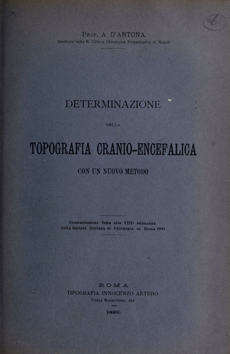 >r.V V ’ Prof. A. D’ANTONA Direttore della R. Clinica Chirurgica Propedeutica di Napoli DETERMINAZIONE DELLA -y'.v, TOPOGRAFIA CRANIO-ENCEFALICA CON UN NUOVO METODO Comnnicazione fatta alla Vili* adunanza della Società Italiana di Chirurgia in Roma 1891 ?• M ;'V —— ' Tò O IMI .A. TIPOGRAFIA INNOCENZO ARTEIIO Piazza Montecitorio, 124 1S0Q.