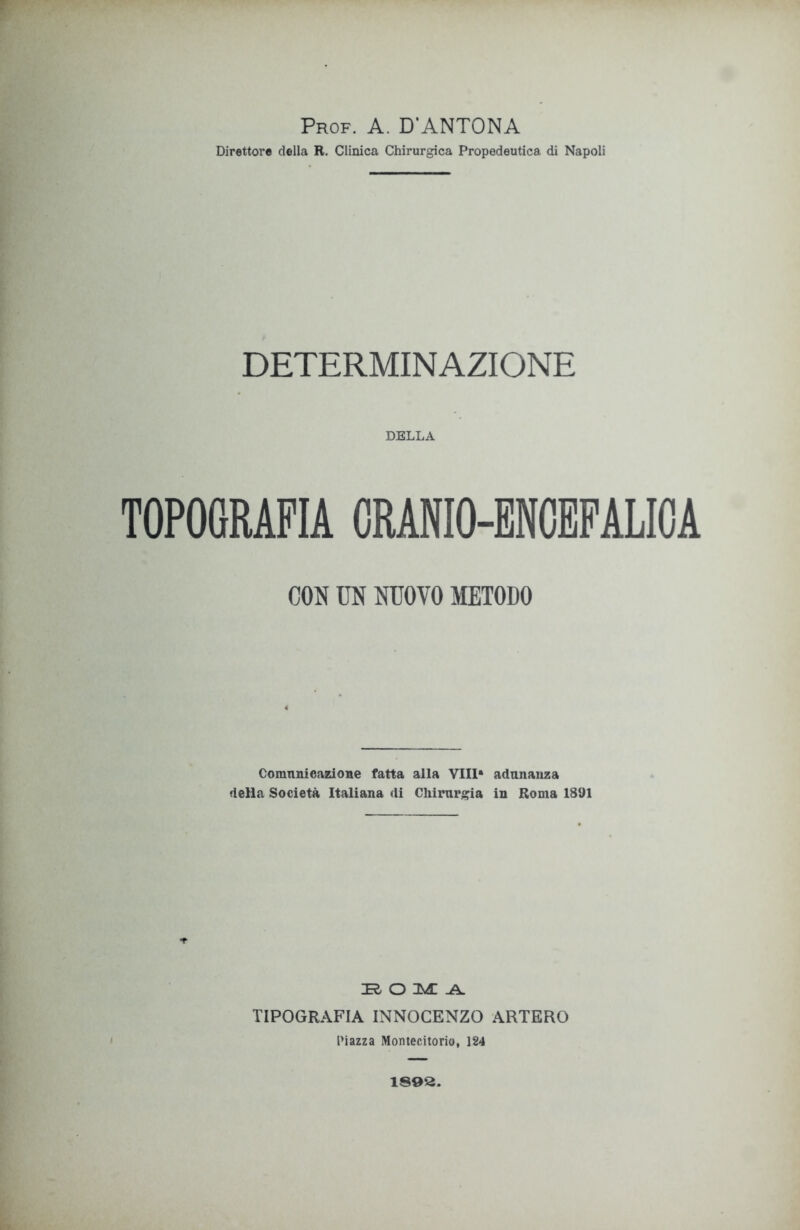 Prof. A. D'ANTONA Direttore della R. Clinica Chirurgica Propedeutica di Napoli DETERMINAZIONE DELLA TOPOGRAFIA CRANIO-ENCEFALICA CON UN NUOVO METODO Comunicazione fatta alla Vili* adunanza della Società Italiana di Chirurgia in Roma 1891 i ROMA TIPOGRAFIA INNOCENZO ARTERO Piazza Montecitorio, 124