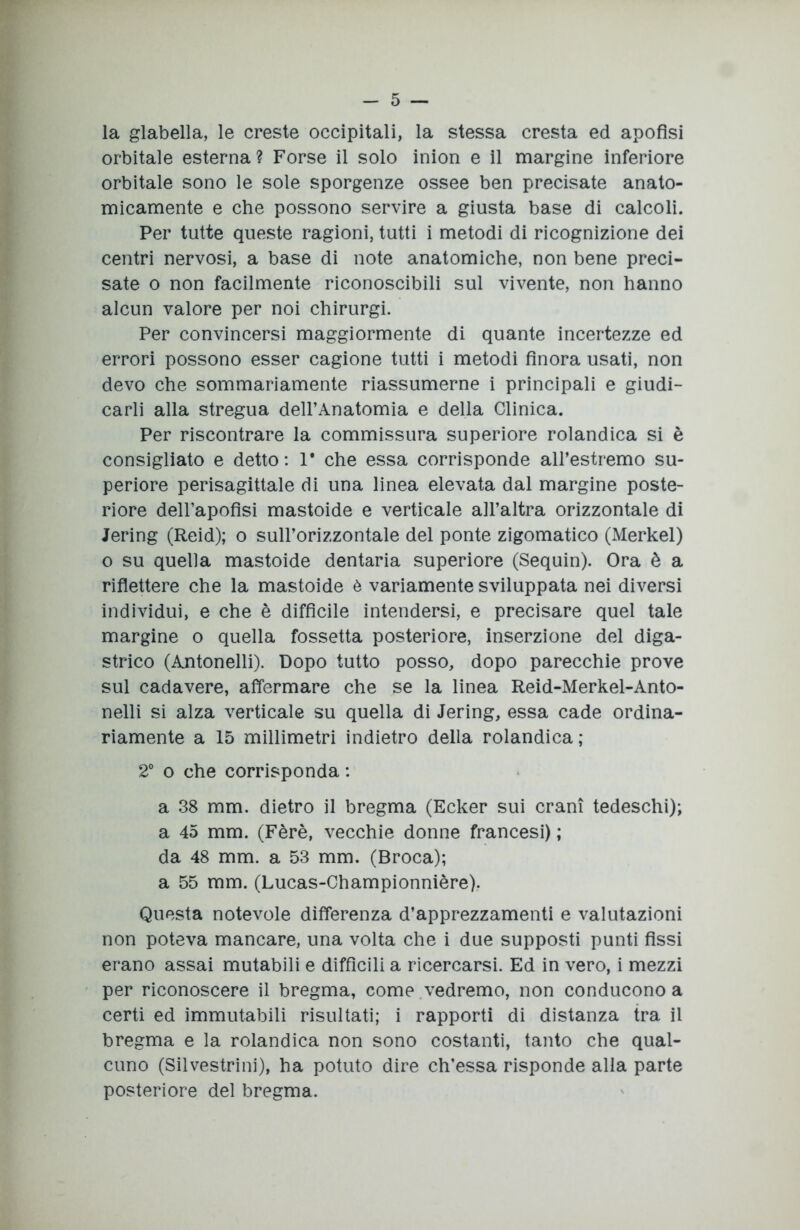 la glabella, le creste occipitali, la stessa cresta ed apofisi orbitale esterna ? Forse il solo inion e il margine inferiore orbitale sono le sole sporgenze ossee ben precisate anato- micamente e che possono servire a giusta base di calcoli. Per tutte queste ragioni, tutti i metodi di ricognizione dei centri nervosi, a base di note anatomiche, non bene preci- sate o non facilmente riconoscibili sul vivente, non hanno alcun valore per noi chirurgi. Per convincersi maggiormente di quante incertezze ed errori possono esser cagione tutti i metodi finora usati, non devo che sommariamente riassumerne i principali e giudi- carli alla stregua dell’Anatomia e della Clinica. Per riscontrare la commissura superiore rolandica si è consigliato e detto: 1* che essa corrisponde all’estremo su- periore perisagittale di una linea elevata dal margine poste- riore dell’apofisi mastoide e verticale all’altra orizzontale di Jering (Reid); o sull’orizzontale del ponte zigomatico (Merkel) o su quella mastoide dentaria superiore (Sequin). Ora è a riflettere che la mastoide è variamente sviluppata nei diversi individui, e che è diffìcile intendersi, e precisare quel tale margine o quella fossetta posteriore, inserzione del diga- strico (Antonelli). Dopo tutto posso, dopo parecchie prove sul cadavere, affermare che se la linea Reid-Merkel-Anto- nelli si alza verticale su quella di Jering, essa cade ordina- riamente a 15 millimetri indietro della rolandica; 2° o che corrisponda : a 38 mm. dietro il bregma (Ecker sui crani tedeschi); a 45 mm. (Fèrè, vecchie donne francesi) ; da 48 mm. a 53 mm. (Broca); a 55 mm. (Lucas-Championnière). Questa notevole differenza d’apprezzamenti e valutazioni non poteva mancare, una volta che i due supposti punti fissi erano assai mutabili e diffìcili a ricercarsi. Ed in vero, i mezzi per riconoscere il bregma, come vedremo, non conducono a certi ed immutabili risultati; i rapporti di distanza tra il bregma e la rolandica non sono costanti, tanto che qual- cuno (Silvestrini), ha potuto dire ch’essa risponde alla parte posteriore del bregma.