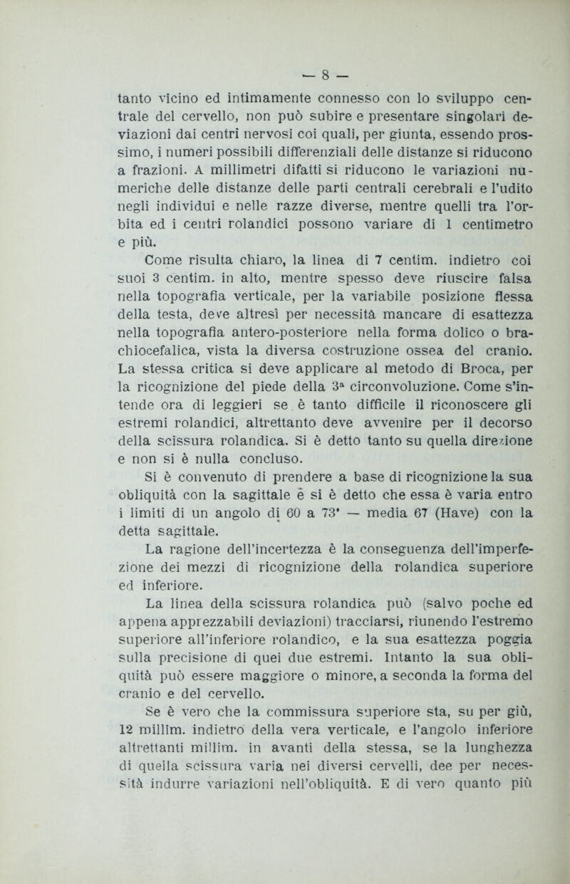 tanto vicino ed intimamente connesso con lo sviluppo cen- trale del cervello, non può subire e presentare singolari de- viazioni dai centri nervosi coi quali, per giunta, essendo pros- simo, i numeri possibili differenziali delle distanze si riducono a frazioni. A millimetri difatti si riducono le variazioni nu- meriche delle distanze delle parti centrali cerebrali e l’udito negli individui e nelle razze diverse, mentre quelli tra l’or- bita ed i centri rolandici possono variare di 1 centimetro e più. Come risulta chiaro, la linea di 7 centim. indietro coi suoi 3 centim. in alto, mentre spesso deve riuscire falsa nella topografìa verticale, per la variabile posizione flessa della testa, deve altresì per necessità mancare di esattezza nella topografìa antero-posteriore nella forma dolico o bra- chiocefalica, vista la diversa costruzione ossea del cranio. La stessa critica si deve applicare al metodo di Broca, per la ricognizione del piede della 3a circonvoluzione. Come s’in- tende ora di leggieri se. è tanto diffìcile il riconoscere gli estremi rolandici, altrettanto deve avvenire per il decorso della scissura rolandica. Si è detto tanto su quella dire/.ione e non si è nulla concluso. Si è convenuto di prendere a base di ricognizione la sua obliquità con la sagittale è si è detto che essa è varia entro i limiti di un angolo di 60 a 73* — media 67 (Have) con la detta sagittale. La ragione dell’incertezza è la conseguenza dell’imperfe- zione dei mezzi di ricognizione della rolandica superiore ed inferiore. La linea della scissura rolandica può (salvo poche ed appena apprezzabili deviazioni) tracciarsi, riunendo l’estremo superiore aH’inferiore rolandico, e la sua esattezza poggia sulla precisione di quei due estremi. Intanto la sua obli- quità può essere maggiore o minore, a seconda la forma del cranio e del cervello. Se è vero che la commissura superiore sta, su per giù, 12 millim. indietro della vera verticale, e l’angolo inferiore altrettanti millim. in avanti della stessa, se la lunghezza di quella scissura varia nei diversi cervelli, dee per neces- sità indurre variazioni nell’obliquità. E di vero quanto più