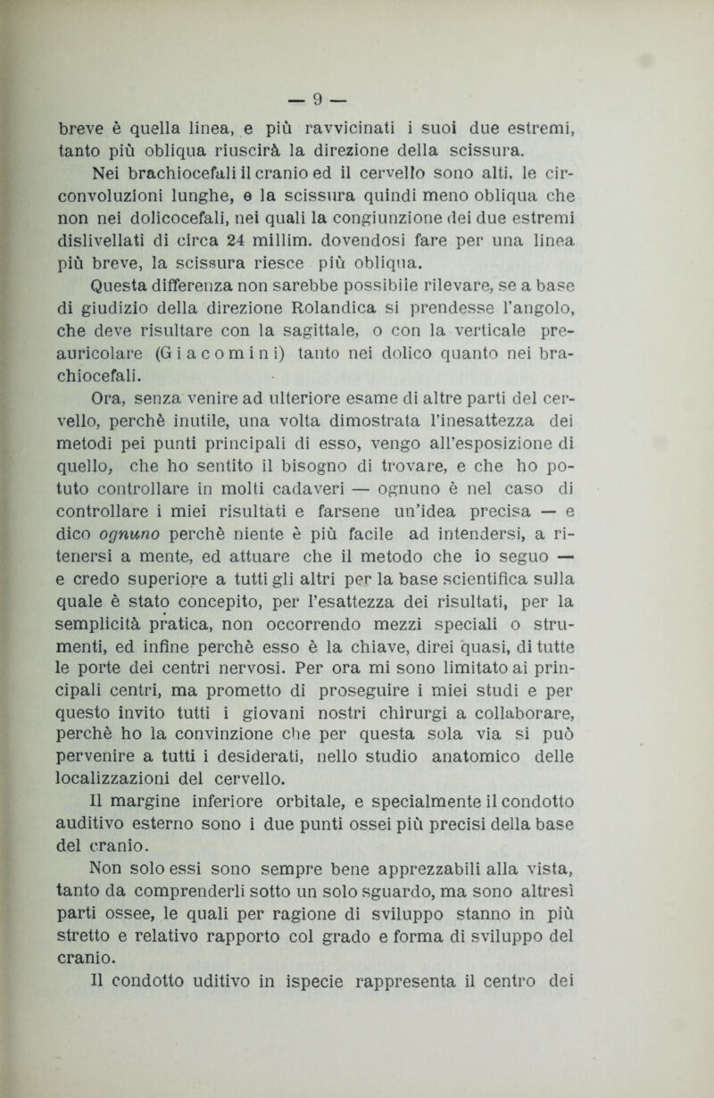 breve è quella linea, e più ravvicinati i suoi due estremi, tanto più obliqua riuscirà la direzione della scissura. Nei brachiocefali il cranio ed il cervello sono alti, le cir- convoluzioni lunghe, e la scissura quindi meno obliqua che non nei dolicocefali, nei quali la congiunzione dei due estremi dislivellati di circa 24 millim. dovendosi fare per una linea più breve, la scissura riesce più obliqua. Questa differenza non sarebbe possibile rilevare, se a base di giudizio della direzione Rolandica si prendesse l’angolo, che deve risultare con la sagittale, o con la verticale pre- auricolare (Gi a comi ni) tanto nei dolico quanto nei bra- chiocefali. Ora, senza venire ad ulteriore esame di altre parti del cer- vello, perchè inutile, una volta dimostrata l’inesattezza dei metodi pei punti principali di esso, vengo all’esposizione di quello, che ho sentito il bisogno di trovare, e che ho po- tuto controllare in molti cadaveri — ognuno è nel caso di controllare i miei risultati e farsene un’idea precisa — e dico ognuno perchè niente è più facile ad intendersi, a ri- tenersi a mente, ed attuare che il metodo che io seguo — e credo superiore a tutti gli altri per la base scientifica sulla quale è stato concepito, per l’esattezza dei risultati, per la semplicità pratica, non occorrendo mezzi speciali o stru- menti, ed infine perchè esso è la chiave, direi quasi, di tutte le porte dei centri nervosi. Per ora mi sono limitato ai prin- cipali centri, ma prometto di proseguire i miei studi e per questo invito tutti i giovani nostri chirurgi a collaborare, perchè ho la convinzione che per questa sola via si può pervenire a tutti i desiderati, nello studio anatomico delle localizzazioni del cervello. Il margine inferiore orbitale, e specialmente il condotto auditivo esterno sono i due punti ossei più precisi della base del cranio. Non solo essi sono sempre bene apprezzabili alla vista, tanto da comprenderli sotto un solo sguardo, ma sono altresì parti ossee, le quali per ragione di sviluppo stanno in più stretto e relativo rapporto col grado e forma di sviluppo del cranio. 11 condotto uditivo in ispecie rappresenta il centro dei