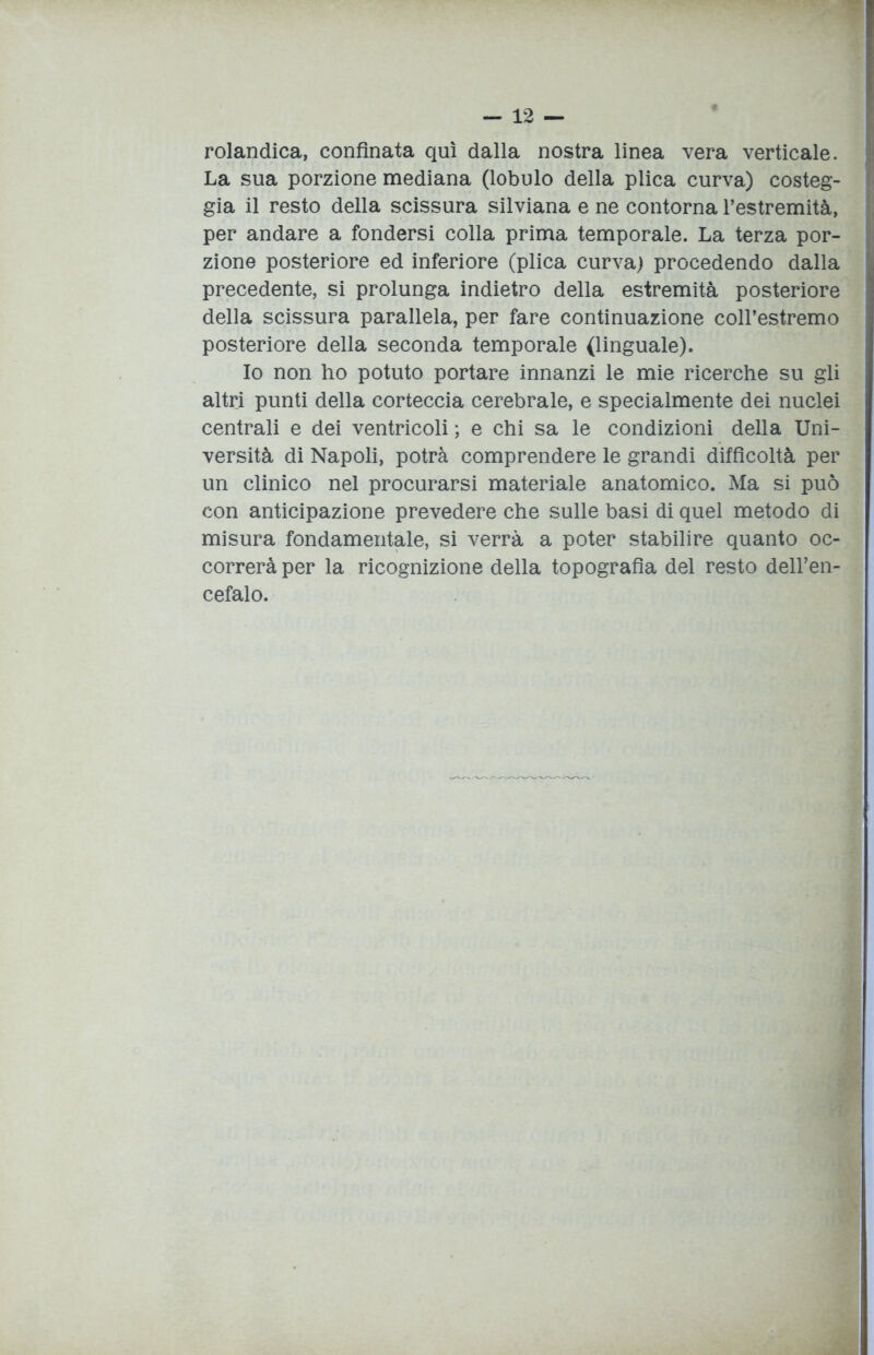 rolandica, confinata qui dalla nostra linea vera verticale. La sua porzione mediana (lobulo della plica curva) costeg- gia il resto della scissura silviana e ne contorna l’estremità, per andare a fondersi colla prima temporale. La terza por- zione posteriore ed inferiore (plica curva) procedendo dalla precedente, si prolunga indietro della estremità posteriore della scissura parallela, per fare continuazione coll’estremo posteriore della seconda temporale (linguale). Io non ho potuto portare innanzi le mie ricerche su gli altri punti della corteccia cerebrale, e specialmente dei nuclei centrali e dei ventricoli ; e chi sa le condizioni della Uni- versità di Napoli, potrà comprendere le grandi difficoltà per un clinico nel procurarsi materiale anatomico. Ma si può con anticipazione prevedere che sulle basi di quel metodo di misura fondamentale, si verrà a poter stabilire quanto oc- correrà per la ricognizione della topografia del resto dell’en- cefalo.