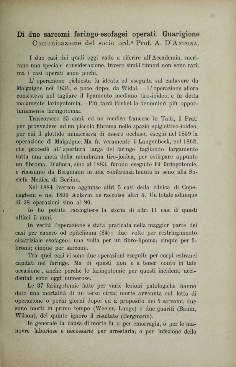 Di due sarcomi faringo-esofagei operati. Guarigione Comunicazione del socio ord.° Prof. A. D’Antona. I due casi dei quali oggi vado a riferire all’Accademia, meri- tano una speciale considerazione. Invero simili tumori non sono rari; ma i casi operati sono pochi. L’ operazione richiesta fu ideata ed eseguita sul cadavere da Malgaigne nel 1834, e poco dopo, da Widal. — L’operazione allora consisteva nel tagliare il ligamento mediano tiro-ioideo, e fu detta malamente laringotomia.—Più tardi Richet la denominò piu oppor- tunamente faringotomia. Trascorsero 25 anni, ed un medico francese in Taiti, il Prat, per provvedere ad un piccolo fibroma nello spazio epiglottico-ioideo, per cui il glottide minacciava di essere occluso, eseguì nel 1859 la operazione di Malgaigne. Ma fu veramente il Langenbeck, nel 1862, che procedè all’ apertura larga del faringe tagliando largamente tutta una metà della membrana tiro-joidea, per estirpare appunto un fibroma. D’allora, sino al 1883, furono eseguite 19 faringotomie, e riassunte da Bergmann in una conferenza tenuta in seno alla So- cietà Medica di Berlino. Nel 1884 Iversen aggiunse altri 5 casi della clinica di Cope- naghen; e nel 1890 Aplavin ne raccolse altri 4. Un totale adunque di 28 operazioni sino al 90. Io ho potuto raccogliere la storia di altri 11 casi di questi ultimi 5 anni. In verità l’operazione è stata praticata nella maggior parte dei casi per cancro od epitelioma (24) ; due volte per restringimento cicatriziale esofageo ; una volta per un fìbro-lipoma; cinque per fi- bromi; cinque per sarcomi. Tra quei casi vi sono due operazioni eseguite per corpi estranei capitati nel faringe. Ma di questi non è a tener conto in tale occasione, anche perchè le faringotomie per questi incidenti acci- dentali sono oggi numerose. Le 37 faringotomie fatte per varie lesioni patologiche hanno dato una mortalità di un terzo circa; morte avvenuta sul letto di operazione o pochi giorni dopo: ed a proposito dei 5 sarcomi, due sono morti in primo tempo (Weeler, Lange) e due guariti (Baum, Wilson), del quinto ignoro il risultato (Bergmann). In generale la causa di morte fu o per emorragia, o per le ma- novre laboriose e necessarie per arrestarla; o per infezione della