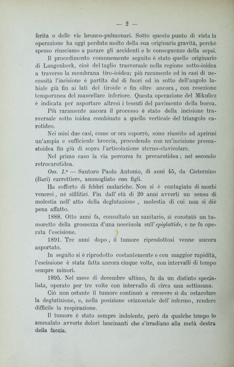 ferita o delle vie bronco-pulmonari. Sotto questo punto di vista la operazione ha oggi perduto molto della sua originaria gravità, perchè spesso riusciamo a parare gli accidenti e le conseguenze della sepsi. Il procedimento comunemente seguito è stato quello originario di Langenbeck, cioè del taglio trasversale nella regione sotto-ioidea a traverso la membrana tiro-ioidea; più raramente ed in casi di ne- cessità l’incisione è partita dal di fuori ed in sotto dell’angolo la- biale giù fin ai lati del tiroide e fin oltre ancora, con resezione temporanea del mascellare inferiore. Questa operazione del Mikulicz è indicata per asportare altresì i tessuti del pavimento della bocca. Più raramente ancora il processo è stato della incisione tra- sversale sotto ioidea combinato a quello verticale del triangolo ca- rotideo. Nei miei due casi, come or ora esporrò, sono riuscito ad aprirmi un’ampia e sufficiente breccia, procedendo con un’incisione prema- stoidea fin giù di sopra l’articolazione sterno-clavicolare. Nel primo caso la via percorsa fu precarotidea ; nel secondo retrocarotidea. Oss. l.A — Santoro Paolo Antonio, di anni 45, da Gisternino (Bari) carrettiere, ammogliato con figli. Ha sofferto di febbri malariche. Non si è contagiato di morbi venerei, nè sifilitici. Fin dall’ età di 20 anni avvertì un senso di molestia nell’ atto della deglutazione , molestia di cui non si diè pena affatto. 1888. Otto anni fa, consultato un sanitario, si constatò un tu- moretto della grossezza d’una nocciuola sull’ epiglottide, e ne fu ope- rata l’escisione. 1891. Tre anni dopo, il tumore riprodottosi venne ancora asportato. In seguito si è riprodotto costantemente e con maggior rapidità, 1’escissione è stata fatta ancora cinque volte, con intervalli di tempo sempre minori. 1895. Nel mese di decembre ultimo, fu da un distinto specia- lista, operato per tre volte con intervallo di circa una settimana. Ciò non ostante il tumore continuò a crescere sì da ostacolare la deglutizione, e, nella posizione orizzontale dell’ infermo, rendere diffìcile la respirazione. Il tumore è stato sempre indolente, però da qualche tempo lo ammalato avverte dolori lancinanti che s’irradiano alla metà destra della faccia.