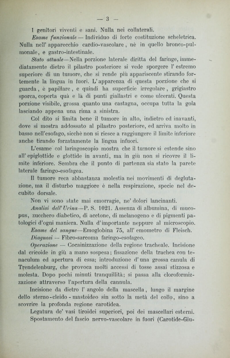 I genitori viventi e sani. Nulla nei collaterali. Esame funzionale — Individuo di forte costituzione scheletrica. Nulla nell’ apparecchio cardio-vascolare , nè in quello bronco-pul- monale, e gastro-intestinale. Stato attuale—Nella porzione laterale diritta del faringe, imme- diatamente dietro il pilastro posteriore si vede sporgere 1’ estremo superiore di un tumore, che si rende più appariscente stirando for- temente la lingua in fuori. L’apparenza di questa porzione che si guarda , è papillare , e quindi ha superfìcie irregolare , grigiastro sporca, coperta quà e là di punti giallastri e come ulcerati. Questa porzione visibile, grossa quanto una castagna, occupa tutta la gola lasciando appena una rima a sinistra. Gol dito si limita bene il tumore in alto, indietro ed inavanti, dove si mostra addossato al pilastro posteriore, ed arriva molto in basso nell’esofago, sicché non si riesce a raggiungere il limite inferiore anche tirando forzatamente la lingua infuori. L’esame col laringoscopio mostra che il tumore si estende sino all’epiglottide e glottide in avanti, ma in giù non si ricovre il li- mite inferiore. Sembra che il punto di partenza sia stato la parete laterale faringo-esofagea. II tumore reca abbastanza molestia nei movimenti di degluta- zione, ma il disturbo maggiore è nella respirazione, specie nel de- cubito dorsale. Non vi sono state mai emorragie, ne’ dolori lancinanti. Analisi deir Urina—P. S. 1021. Assenza di albumina, di muco- pus, zucchero diabetico, di acetone, di melanogeno e di pigmenti pa- tologici d’ogni maniera. Nulla d’importante neppure al microscopio. Esame del sangue—Emoglobina 75, all’ emometro di Fleisch. Diagnosi — Fibro-sarcoma faringo-esofageo. Operazione — Gocainizzazione della regione tracheale. Incisione dal cricoide in giù a mano sospesa; fissazione della trachea con te- naculum ed apertura di essa; introduzione d’una grossa canula di Trendelenburg, che provoca molti accessi di tosse assai stizzosa e molesta. Dopo pochi minuti tranquillità; si passa alla cloroformiz- zazione attraverso l’apertura della cannula. Incisione da dietro 1’ angolo della mascella, lungo il margine dello sterno-cleido - mastoideo sin sotto la metà del collo, sino a scovrire la profonda regione carotidea. Legatura de’ vasi tiroidei superiori, poi dei mascellari esterni. Spostamento del fascio nervo-vascolare in fuori (Carotide-Giu-