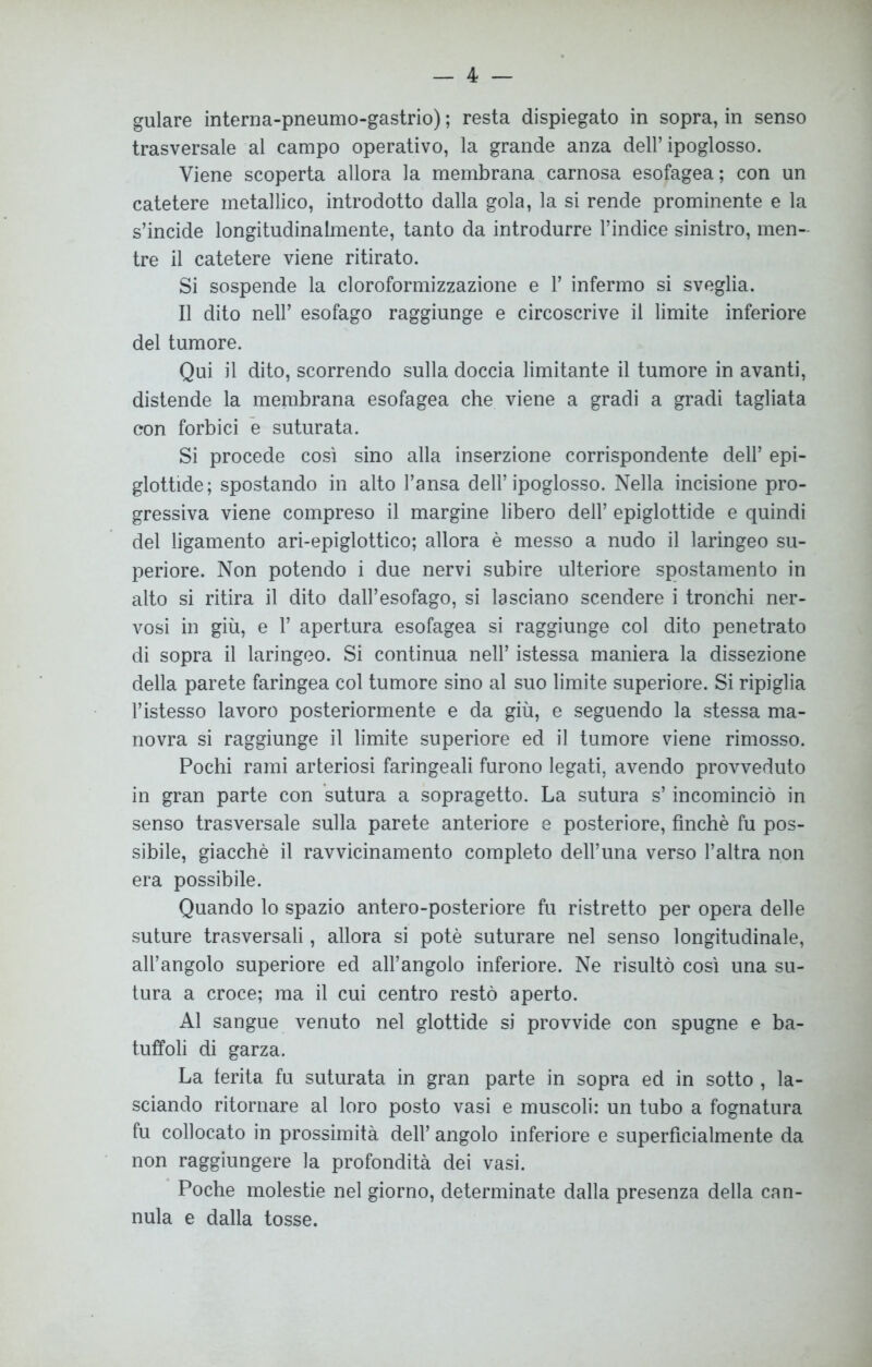 trasversale al campo operativo, la grande anza dell’ipoglosso. Viene scoperta allora la membrana carnosa esofagea; con un catetere metallico, introdotto dalla gola, la si rende prominente e la s’incide longitudinalmente, tanto da introdurre l’indice sinistro, men- tre il catetere viene ritirato. Si sospende la cloroformizzazione e 1’ infermo si sveglia. Il dito nell’ esofago raggiunge e circoscrive il limite inferiore del tumore. Qui il dito, scorrendo sulla doccia limitante il tumore in avanti, distende la membrana esofagea che viene a gradi a gradi tagliata con forbici e suturata. Si procede così sino alla inserzione corrispondente dell’ epi- glottide ; spostando in alto l’ansa dell’ ipoglosso. Nella incisione pro- gressiva viene compreso il margine libero dell’ epiglottide e quindi del ligamento ari-epiglottico; allora è messo a nudo il laringeo su- periore. Non potendo i due nervi subire ulteriore spostamento in alto si ritira il dito dall’esofago, si lasciano scendere i tronchi ner- vosi in giù, e 1’ apertura esofagea si raggiunge col dito penetrato di sopra il laringeo. Si continua nell’ istessa maniera la dissezione della parete faringea col tumore sino al suo limite superiore. Si ripiglia l’istesso lavoro posteriormente e da giù, e seguendo la stessa ma- novra si raggiunge il limite superiore ed il tumore viene rimosso. Pochi rami arteriosi faringeali furono legati, avendo provveduto in gran parte con sutura a sopragetto. La sutura s’incominciò in senso trasversale sulla parete anteriore e posteriore, finché fu pos- sibile, giacché il ravvicinamento completo dell’una verso l’altra non era possibile. Quando lo spazio antero-posteriore fu ristretto per opera delle suture trasversali, allora si potè suturare nel senso longitudinale, all’angolo superiore ed all’angolo inferiore. Ne risultò così una su- tura a croce; ma il cui centro restò aperto. Al sangue venuto nel glottide si provvide con spugne e ba- tuffoli di garza. La ferita fu suturata in gran parte in sopra ed in sotto , la- sciando ritornare al loro posto vasi e muscoli: un tubo a fognatura fu collocato in prossimità dell’ angolo inferiore e superficialmente da non raggiungere la profondità dei vasi. Poche molestie nel giorno, determinate dalla presenza della can- nula e dalla tosse.