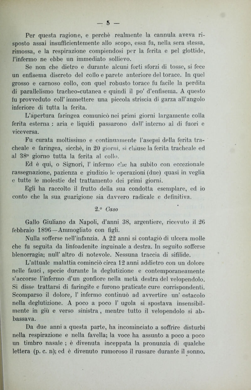 Per questa ragione, e perchè realmente la cannula aveva ri- sposto assai insufficientemente allo scopo, essa fu, nella sera stessa, rimossa, e la respirazione compiendosi per la ferita e pel glottide, Tinfermo ne ebbe un immediato sollievo. Se non che dietro e durante alcuni forti sforzi di tosse, si fece un enfisema discreto del collo e parete anteriore del torace. In quel grosso e carnoso collo, con quel robusto torace fu facile la perdita di parallelismo tracheo-cutanea e quindi il po’ d’enfisema. A questo fu provveduto coll’ immettere una piccola striscia di garza all’angolo inferiore di tutta la ferita. L’apertura faringea comunicò nei primi giorni largamente colla ferita esterna : aria e liquidi passarono dall’ interno al di fuori e viceversa. Fu curata moltissimo e continuamente l’asepsi della ferita tra- cheale e faringea, sicché, in 20 giorni, si chiuse la ferita tracheale ed al 38° giorno tutta la ferita al collo. Ed è qui, o Signori, 1’ infermo che ha subito con eccezionale rassegnazione, pazienza e giudizio le operazioni (due) quasi in veglia e tutte le molestie del trattamento dei primi giorni. Egli ha raccolto il frutto della sua condotta esemplare, ed io conto che la sua guarigione sia davvero radicale e definitiva. 2.° Caso Gallo Giuliano da Napoli, d’anni 38, argentiere, ricevuto il 26 febbraio 1896—Ammogliato con figli. Nulla sofferse nell’infanzia. A 22 anni si contagiò di ulcera molle che fu seguita da linfoadenite inguinale a destra. In seguito sofferse blenorragia; nuli’ altro di notevole. Nessuna traccia di sifilide. L’attuale malattia cominciò circa 12 anni addietro con un dolore nelle fauci, specie durante la deglutizione e contemporaneamente s’accorse l’infermo d’un gonfiore nella metà destra del velopendolo. Si disse trattarsi di faringite e furono praticate cure corrispondenti. Scomparso il dolore, 1’ infermo continuò ad avvertire un’ ostacolo nella deglutizione. A poco a poco 1’ ugola si spostava insensibil- mente in giù e verso sinistra , mentre tutto il velopendolo si ab- bassava. Da due anni a questa parte, ha incominciato a soffrire disturbi nella respirazione e nella favella; la voce ha assunto a poco a poco un timbro nasale ; è divenuta inceppata la pronunzia di qualche lettera (p. c. n); ed è divenuto rumoroso il russare durante il sonno.