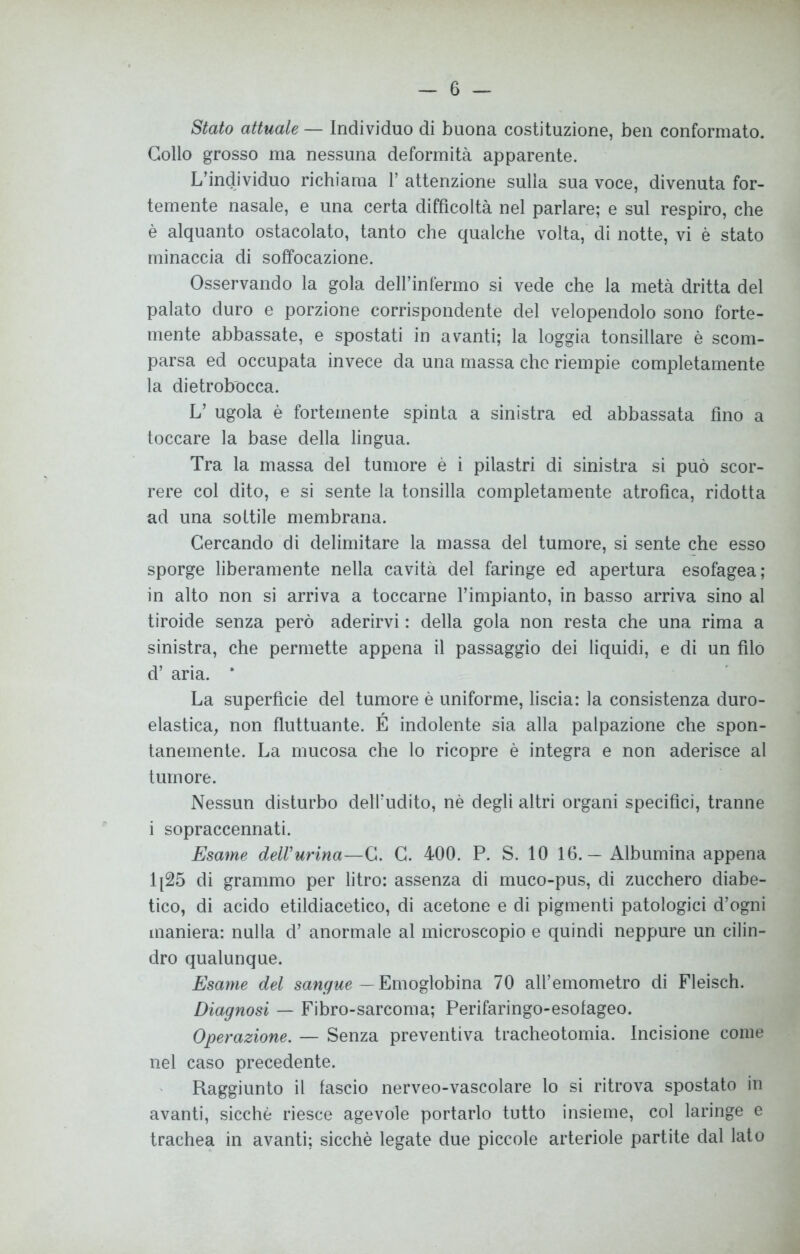 Stato attuale — Individuo di buona costituzione, ben conformato. Collo grosso ma nessuna deformità apparente. L’individuo richiama V attenzione sulla sua voce, divenuta for- temente nasale, e una certa difficoltà nel parlare; e sul respiro, che è alquanto ostacolato, tanto che qualche volta, di notte, vi è stato minaccia di soffocazione. Osservando la gola deH’infèrmo si vede che la metà dritta del palato duro e porzione corrispondente del velopendolo sono forte- mente abbassate, e spostati in avanti; la loggia tonsillare è scom- parsa ed occupata invece da una massa che riempie completamente la dietrobocca. L’ ugola è fortemente spinta a sinistra ed abbassata fino a toccare la base della lingua. Tra la massa del tumore è i pilastri di sinistra si può scor- rere col dito, e si sente la tonsilla completamente atrofica, ridotta ad una sottile membrana. Cercando di delimitare la massa del tumore, si sente che esso sporge liberamente nella cavità del faringe ed apertura esofagea; in alto non si arriva a toccarne l’impianto, in basso arriva sino al tiroide senza però aderirvi : della gola non resta che una rima a sinistra, che permette appena il passaggio dei liquidi, e di un filo d’ aria. * La superficie del tumore è uniforme, liscia: la consistenza duro- elastica, non fluttuante. E indolente sia alla palpazione che spon- tanemente. La mucosa che lo ricopre è integra e non aderisce al tumore. Nessun disturbo dell’udito, nè degli altri organi specifici, tranne i sopraccennati. Esame delVurina—C. C. 400. P. S. 10 16.— Albumina appena 1[25 di grammo per litro: assenza di muco-pus, di zucchero diabe- tico, di acido etildiacetico, di acetone e di pigmenti patologici d’ogni maniera: nulla d’ anormale al microscopio e quindi neppure un cilin- dro qualunque. Esame del sangue — Emoglobina 70 all’emometro di Fleisch. Diagnosi — Fibro-sarcoma; Perifaringo-esofageo. Operazione. — Senza preventiva tracheotomia. Incisione come nel caso precedente. Raggiunto il fascio nerveo-vascolare lo si ritrova spostato in avanti, sicché riesce agevole portarlo tutto insieme, col laringe e trachea in avanti; sicché legate due piccole arteriole partite dal lato