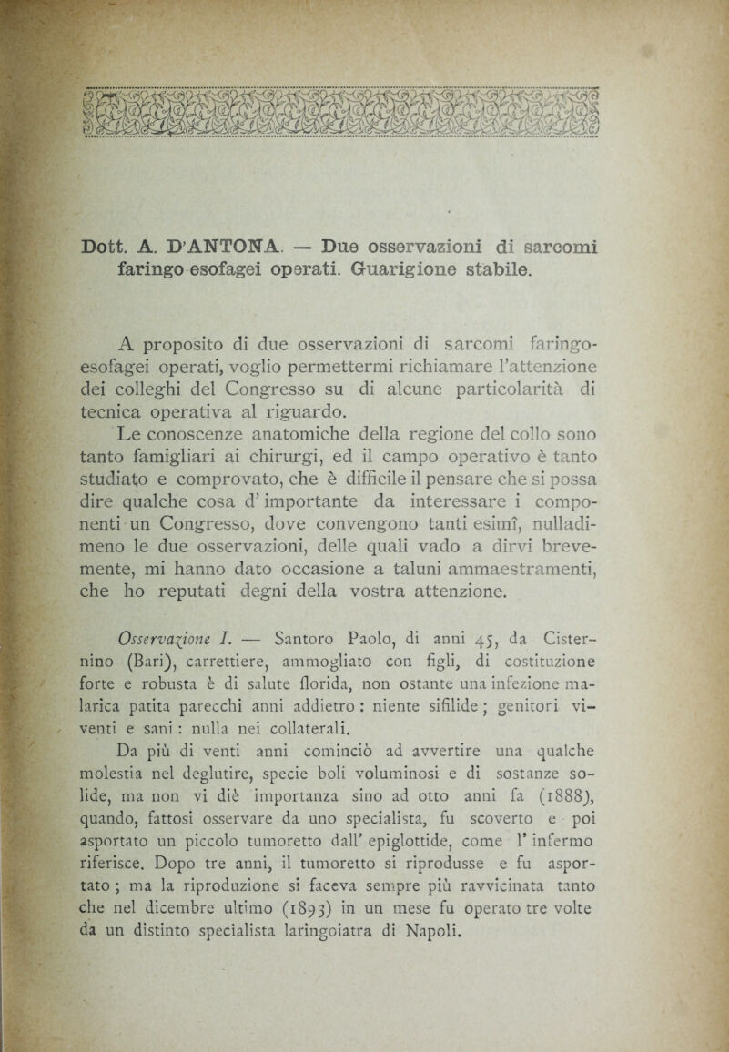 Dott. A. D’ANTONA. — Due osservazioni di sarcomi faringo esofagei operati. Guarigione stabile. A proposito di due osservazioni di sarcomi faringo- esofagei operati, voglio permettermi richiamare l’attenzione dei colleghi del Congresso su di alcune particolarità di tecnica operativa al riguardo. Le conoscenze anatomiche della regione del collo sono tanto famigliari ai chirurgi, ed il campo operativo è tanto studiato e comprovato, che è difficile il pensare che si possa dire qualche cosa d’importante da interessare i compo- nenti un Congresso, dove convengono tanti esimi, nulladi- meno le due osservazioni, delle quali vado a dirvi breve- mente, mi hanno dato occasione a taluni ammaestramenti, che ho reputati degni della vostra attenzione. Osservazione. I. — Santoro Paolo, di anni 45, da Cister- nino (Bari), carrettiere, ammogliato con figli, di costituzione forte e robusta è di salute florida, non ostante una infezione ma- larica patita parecchi anni addietro : niente sifilide ; genitori vi- venti e sani : nulla nei collaterali. Da più di venti anni cominciò ad avvertire una qualche molestia nel deglutire, specie boli voluminosi e di sostanze so- lide, ma non vi diè importanza sino ad otto anni fa (1888), quando, fattosi osservare da uno specialista, fu scoverto e poi asportato un piccolo tumoretto dall' epiglottide, come 1* infermo riferisce. Dopo tre anni, il tumoretto si riprodusse e fu aspor- tato ; ma la riproduzione si faceva sempre più ravvicinata tanto che nel dicembre ultimo (1893) in un mese fu operato tre volte da un distinto specialista laringoiatra di Napoli.