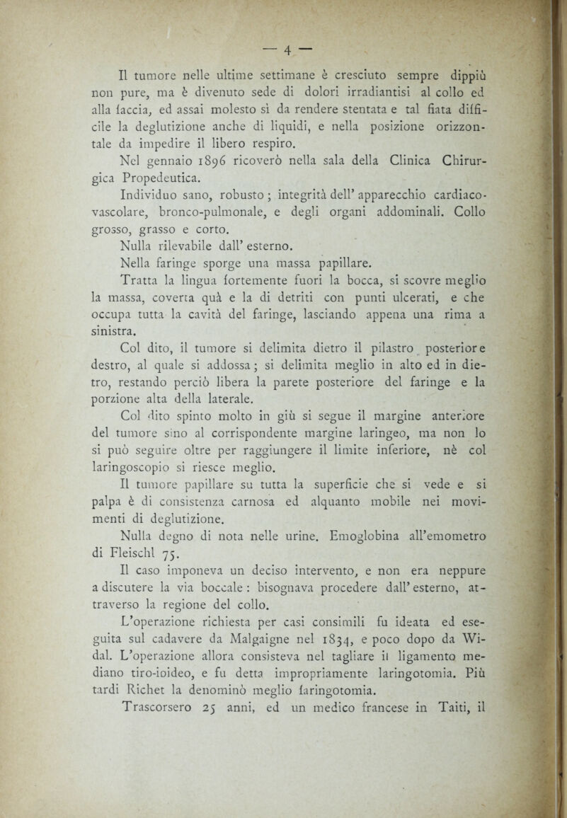 Il tumore nelle ultime settimane è cresciuto sempre dippiù non pure, ma è divenuto sede di dolori irradiantisi al collo ed alla faccia, ed assai molesto sì da rendere stentata e tal fiata diffi- cile la deglutizione anche di liquidi, e nella posizione orizzon- tale da impedire il libero respiro. Nel gennaio 1896 ricoverò nella sala della Clinica Chirur- gica Propedeutica. Individuo sano, robusto ; integrità dell’ apparecchio cardiaco- vascolare, bronco-pulmonale, e degli organi addominali. Collo grosso, grasso e corto. Nulla rilevabile dall’ esterno. Nella faringe sporge una massa papillare. Tratta la lingua fortemente fuori la bocca, si scovre meglio la massa, coverta quà e la di detriti con punti ulcerati, e che occupa tutta la cavità del faringe, lasciando appena una rima a sinistra. Col dito, il tumore si delimita dietro il pilastro posteriore destro, al quale si addossa ; si delimita meglio in alto ed in die- tro, restando perciò libera la parete posteriore del faringe e la porzione alta della laterale. Col dito spinto molto in giù si segue il margine anteriore del tumore sino al corrispondente margine laringeo, ma non lo si può seguire oltre per raggiungere il limite inferiore, nè col laringoscopio si riesce meglio. Il tumore papillare su tutta la superficie che si vede e si palpa è di consistenza carnosa ed alquanto mobile nei movi- menti di deglutizione. Nulla degno di nota nelle urine. Emoglobina anemometro di Fleischl 75. Il caso imponeva un deciso intervento, e non era neppure a discutere la via boccale: bisognava procedere dall’esterno, at- traverso la regione del collo. L’operazione richiesta per casi consimili fu ideata ed ese- guita sul cadavere da Malgaigne nel 1834, e poco dopo da Wi- dal. L’operazione allora consisteva nel tagliare il ligamento me- diano tiro-ioideo, e fu detta impropriamente laringotomia. Più tardi Richet la denominò meglio faringotomia. Trascorsero 25 anni, ed un medico francese in Taiti, il