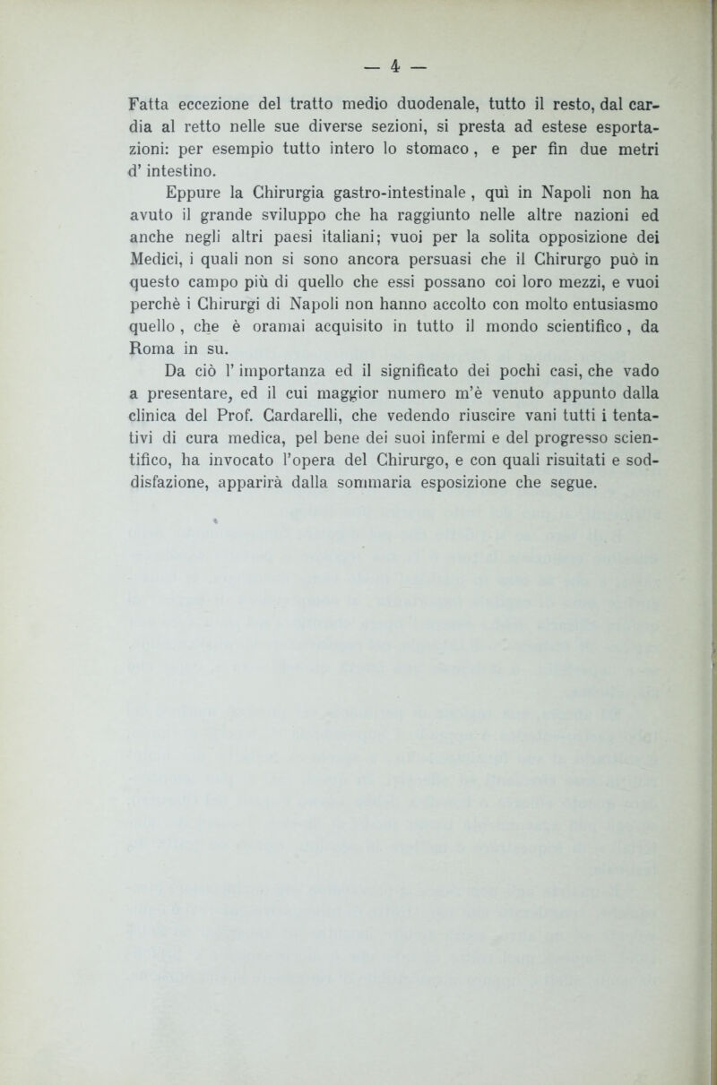 — 4 — Fatta eccezione del tratto medio duodenale, tutto il resto, dal car- dia al retto nelle sue diverse sezioni, si presta ad estese esporta- zioni: per esempio tutto intero lo stomaco, e per fin due metri d’intestino. Eppure la Chirurgia gastro-intestinale, qui in Napoli non ha avuto il grande sviluppo che ha raggiunto nelle altre nazioni ed anche negli altri paesi italiani; vuoi per la solita opposizione dei Medici, i quali non si sono ancora persuasi che il Chirurgo può in questo campo più di quello che essi possano coi loro mezzi, e vuoi perchè i Chirurgi di Napoli non hanno accolto con molto entusiasmo quello , che è oramai acquisito in tutto il mondo scientifico , da Roma in su. Da ciò l’importanza ed il significato dei pochi casi, che vado a presentare, ed il cui maggior numero m’è venuto appunto dalla clinica del Prof. Cardarelli, che vedendo riuscire vani tutti i tenta- tivi di cura medica, pel bene dei suoi infermi e del progresso scien- tifico, ha invocato l’opera del Chirurgo, e con quali risuitati e sod- disfazione, apparirà dalla sommaria esposizione che segue.