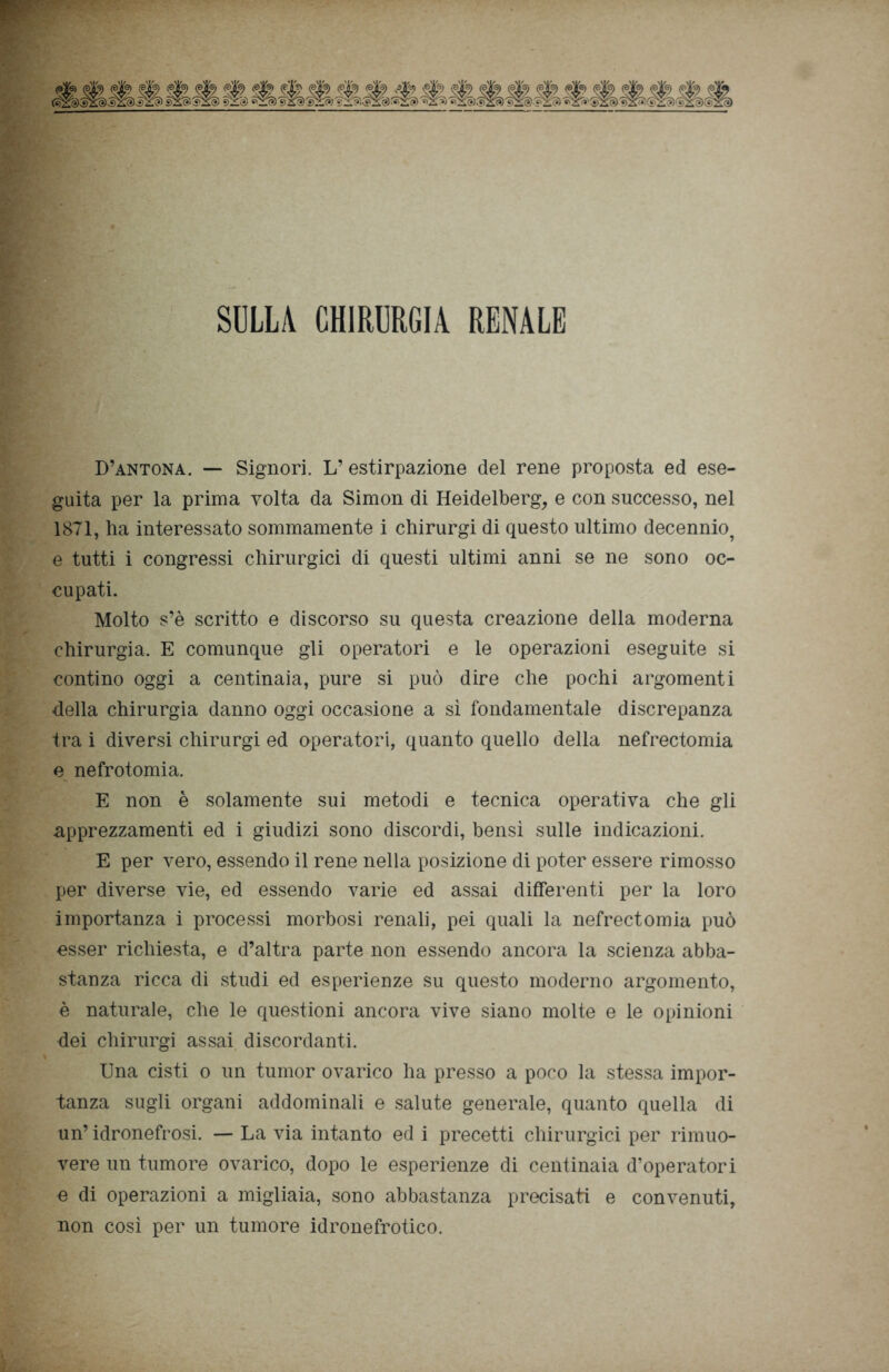 SULLA CHIRURGIA RENALE D’antona. — Signori. L’estirpazione del rene proposta ed ese- guita per la prima volta da Simon di Heidelberg, e con successo, nel 1871, ha interessato sommamente i chirurgi di questo ultimo decennio^ e tutti i congressi chirurgici di questi ultimi anni se ne sono oc- cupati. Molto s’è scritto e discorso su questa creazione della moderna chirurgia. E comunque gli operatori e le operazioni eseguite si contino oggi a centinaia, pure si può dire che pochi argomenti della chirurgia danno oggi occasione a sì fondamentale discrepanza tra i diversi chirurgi ed operatori, quanto quello della nefrectomia e nefrotomia. E non è solamente sui metodi e tecnica operativa che gli apprezzamenti ed i giudizi sono discordi, bensì sulle indicazioni. E per vero, essendo il rene nella posizione di poter essere rimosso per diverse vie, ed essendo varie ed assai differenti per la loro importanza i processi morbosi renali, pei quali la nefrectomia può esser richiesta, e d’altra parte non essendo ancora la scienza abba- stanza ricca di studi ed esperienze su questo moderno argomento, è naturale, che le questioni ancora vive siano molte e le opinioni dei chirurgi assai discordanti. Una cisti o un tumor ovarico ha presso a poco la stessa impor- tanza sugli organi addominali e salute generale, quanto quella di un’ idronefrosi. — La via intanto ed i precetti chirurgici per rimuo- vere un tumore ovarico, dopo le esperienze di centinaia d’operatori e di operazioni a migliaia, sono abbastanza precisati e convenuti, non così per un tumore idronefrotico.