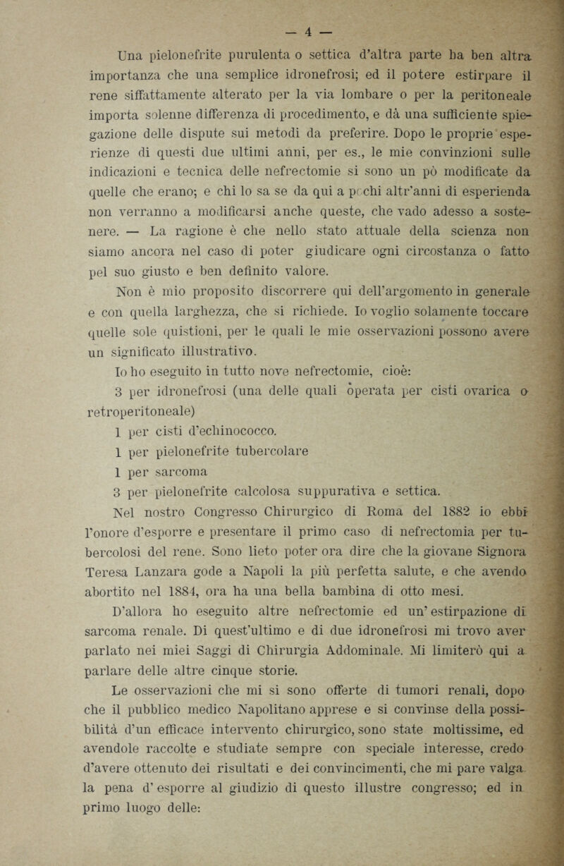 - 4 — Una pielonefrite purulenta o settica d’altra parte ha ben altra importanza che una semplice idronefrosi; ed il potere estirpare il rene siffattamente alterato per la via lombare o per la peritoneale importa solenne differenza di procedimento, e dà una sufficiente spie- gazione delle dispute sui metodi da preferire. Dopo le proprie espe- rienze di questi due ultimi anni, per es., le mie convinzioni sulle indicazioni e tecnica delle nefrectomie si sono un pò modificate da quelle die erano-, e chi lo sa se da qui a pochi altr'anni di esperienda non verranno a modificarsi anche queste, che vado adesso a soste- nere. — La ragione è che nello stato attuale della scienza non siamo ancora nel caso di poter giudicare ogni circostanza o fatto pel suo giusto e ben definito valore. Non è mio proposito discorrere qui dell’argomento in generale- e con quella larghezza, che si richiede. Io voglio solamente toccare quelle sole quistioni, per le quali le mie osservazioni possono avere un significato illustrativo. Io ho eseguito in tutto nove nefrectomie, cioè: 3 per idronefrosi (una delle quali operata per cisti ovarica o retroperitoneale) 1 per cisti d’echinococco. 1 per pielonefrite tubercolare 1 per sarcoma 3 per pielonefrite calcolosa suppurativa e settica. Nel nostro Congresso Chirurgico di Roma del 1882 io ebbi l’onore d’esporre e presentare il primo caso di nefrectomia per tu- bercolosi del rene. Sono lieto poter ora dire che la giovane Signora Teresa Lanzara gode a Napoli la più perfetta salute, e che avendo abortito nel 1884, ora ha una bella bambina di otto mesi. D’allora ho eseguito altre nefrectomie ed un’estirpazione di sarcoma renale. Di quest’ultimo e di due idronefrosi mi trovo aver parlato nei miei Saggi di Chirurgia Addominale. Mi limiterò qui a parlare delle altre cinque storie. Le osservazioni che mi si sono offerte di tumori renali, dopo che il pubblico medico Napolitano apprese e si convinse della possi- bilità d’un efficace intervento chirurgico, sono state moltissime, ed avendole raccolte e studiate sempre con speciale interesse, credo la pena d’esporre al giudizio di questo illustre congresso; ed in primo luogo delle*. V -/i< v -> .. ...... w ■ ìtìV. MSttthtÈÙÉÉÈi, : > AM A.