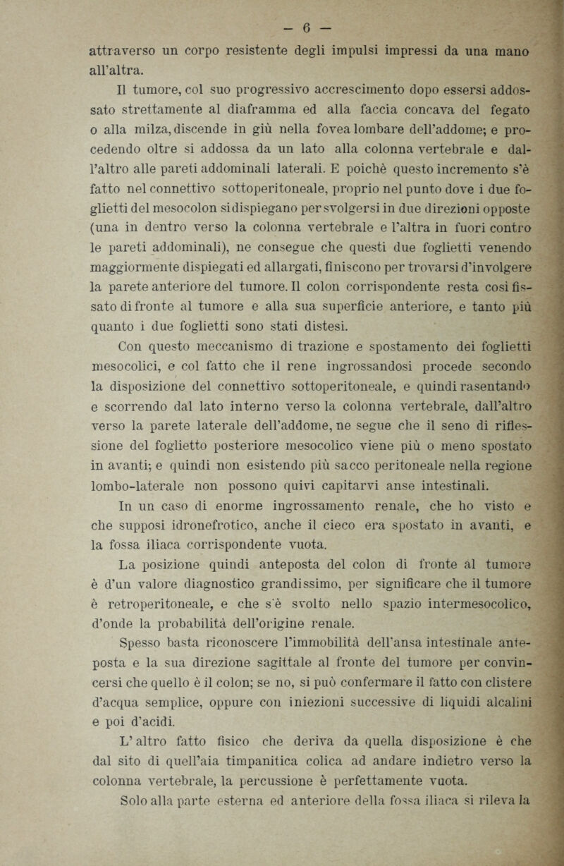 attraverso un corpo resistente degli impulsi impressi da una mano all’altra. Il tumore, col suo progressivo accrescimento dopo essersi addos- sato strettamente al diaframma ed alla faccia concava del fegato o alla milza, discende in giù nella fovea lombare delPaddome; e pro- cedendo oltre si addossa da un lato alla colonna vertebrale e dal- l’altro alle pareti addominali laterali. E poiché questo incremento s‘è fatto nel connettivo sottoperitoneale, proprio nel punto dove i due fo- glietti del mesocolon sidispiegano per svolgersi in due direzioni opposte (una in dentro verso la colonna vertebrale e l’altra in fuori contro le pareti addominali), ne consegue che questi due foglietti venendo maggiormente dispiegati ed allargati, finiscono per trovarsi d’involgere la parete anteriore del tumore. Il colon corrispondente resta così fis- sato di fronte al tumore e alla sua superfìcie anteriore, e tanto più quanto i due foglietti sono stati distesi. Con questo meccanismo di trazione e spostamento dei foglietti mesocolici, e col fatto che il rene ingrossandosi procede secondo la disposizione del connettivo sottoperitoneale, e quindi rasentando e scorrendo dal lato interno verso la colonna vertebrale, dall’altro verso la parete laterale dell’addome, ne segue che il seno di rifles- sione del foglietto posteriore mesocolico viene più o meno spostato in avanti-, e quindi non esistendo più sacco peritoneale nella regione lombo-laterale non possono quivi capitarvi anse intestinali. In un caso di enorme ingrossamento renale, che ho visto e che supposi idronefrotico, anche il cieco era spostato in avanti, e la fossa iliaca corrispondente vuota. La posizione quindi anteposta del colon di fronte al tumore è d’un valore diagnostico grandissimo, per significare che il tumore è retroperitoneale, e che s'è svolto nello spazio intermesocolico, d’onde la probabilità dell’origine renale. Spesso basta riconoscere l’immobilità dell’ansa intestinale ante- posta e la sua direzione sagittale al fronte del tumore per convin- cersi che quello è il colon; se no, si può confermare il fatto con clistere d’acqua semplice, oppure con iniezioni successive di liquidi alcalini e poi d’acidi. L’altro fatto fisico che deriva da quella disposizione è che dal sito di quell’aia timpanitica colica ad andare indietro verso la colonna vertebrale, la percussione è perfettamente vuota. Solo alla parte esterna ed anteriore della fossa iliaca si rileva la
