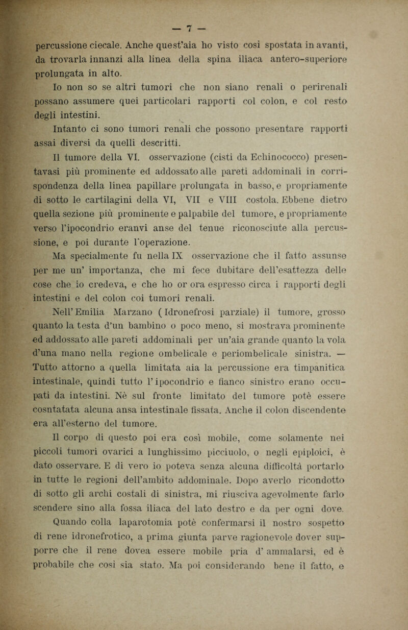 percussione ciecale. Anche quest’aia ho visto così spostata in avanti, da trovarla innanzi alla linea della spina iliaca antero-superiore prolungata in alto. 10 non so se altri tumori che non siano renali o perirenali possano assumere quei particolari rapporti col colon, e col resto degli intestini. Intanto ci sono tumori renali che possono presentare rapporti assai diversi da quelli descritti. 11 tumore della VI. osservazione (cisti da Echinococco) presen- tavasi più prominente ed addossato alle pareti addominali in corri- spondenza della linea papillare prolungata in basso, e propriamente di sotto le cartilagini della VI, VII e Vili costola. Ebbene dietro quella sezione più prominente e palpabile del tumore, e propriamente verso l’ipocondrio eranvi anse del tenue riconosciute alla percus- sione, e poi durante l’operazione. Ma specialmente fu nella IX osservazione che il fatto assunse per me un’ importanza, che mi fece dubitare dell’esattezza delle cose che io credeva, e che ho or ora espresso circa i rapporti degli intestini e del colon coi tumori renali. Nell’ Emilia Marzano ( Idronefrosi parziale) il tumore, grosso quanto la testa d’un bambino o poco meno, si mostrava prominente ed addossato alle pareti addominali per un’aia grande quanto la vola d’una mano nella regione ombelicale e periombelicale sinistra. — Tutto attorno a quella limitata aia la percussione era timpanitica intestinale, quindi tutto l’ipocondrio e fianco sinistro erano occu- pati da intestini. Nè sul fronte limitato del tumore potè essere cosntatata alcuna ansa intestinale fissata. Anche il colon discendente era all’esterno del tumore. Il corpo di questo poi era così mobile, come solamente nei piccoli tumori ovarici a lunghissimo picciuolo, o negli epiploici, è dato osservare. E di vero io poteva senza alcuna difficoltà portarlo in tutte le regioni dell’ambito addominale. Dopo averlo ricondotto di sotto gli archi costali di sinistra, mi riusciva agevolmente farlo scendere sino alla fossa iliaca del lato destro e da per ogni dove. Quando colla laparotomia potè confermarsi il nostro sospetto di rene idronefrotico, a prima giunta parve ragionevole dover sup- porre che il rene dovea essere mobile pria d’ammalarsi, ed è probabile che così sia stato. Ma poi considerando bene il fatto, e