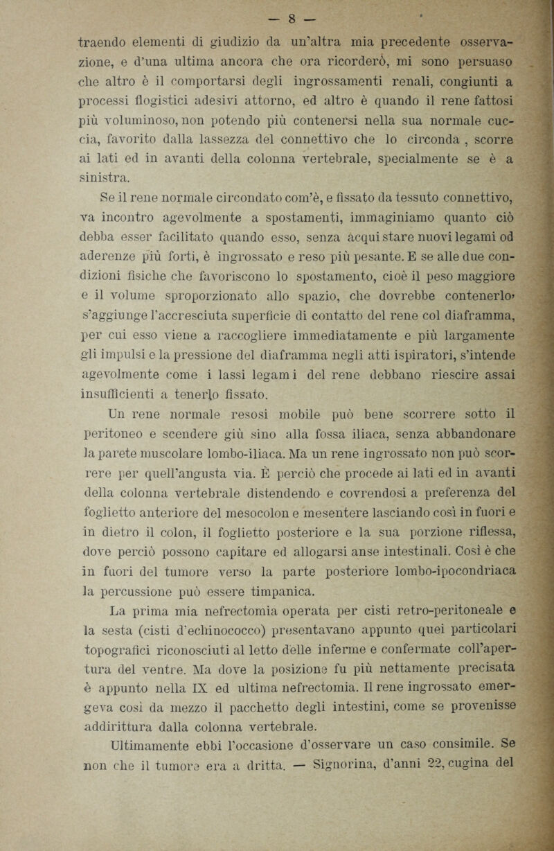 traendo elementi di giudizio da un’altra mia precedente osserva- zione, e d’una ultima ancora che ora ricorderò, mi sono persuaso _ y che altro è il comportarsi degli ingrossamenti renali, congiunti a processi flogistici adesivi attorno, ed altro è quando il rene fattosi più voluminoso, non potendo più contenersi nella sua normale cuc- cia, favorito dalla lassezza del connettivo che lo circonda , scorre ai lati ed in avanti della colonna vertebrale, specialmente se è a sinistra. Se il rene normale circondato com’è, e fissato da tessuto connettivo, va incontro agevolmente a spostamenti, immaginiamo quanto ciò debba esser facilitato quando esso, senza acqui stare nuovi legami od aderenze più forti, è ingrossato e reso più pesante. E se alle due con- dizioni fìsiche che favoriscono lo spostamento, cioè il peso maggiore e il volume sproporzionato allo spazio, che dovrebbe contenerlo» s’aggiunge l’accresciuta superficie di contatto del rene col diaframma, per cui esso viene a raccogliere immediatamente e più largamente gli impulsi e la pressione del diaframma negli atti ispiratori, s’intende agevolmente come i lassi legami del rene debbano riescire assai insufficienti a tenerlo fissato. Un rene normale resosi mobile può bene scorrere sotto il peritoneo e scendere giù sino alla fossa iliaca, senza abbandonare la parete muscolare lombo-iliaca. Ma un rene ingrossato non può scor- rere per queirangusta via. È perciò che procede ai lati ed in avanti della colonna vertebrale distendenda e covrendosi a preferenza del foglietto anteriore del mesocolon e mesentere lasciando così in fuori e in dietro il colon, il foglietto posteriore e la sua porzione riflessa, dove perciò possono capitare ed allogarsi anse intestinali. Così è che in fuori del tumore verso la parte posteriore lombo-ipocondriaca la percussione può essere timpanica. La prima mia nefrectomia operata per cisti retro-peritoneale e la sesta (cisti d’echinococco) presentavano appunto quei particolari topografici riconosciuti al letto delle inferme e confermate coll’aper- tura del ventre. Ma dove la posizione fu più nettamente precisata è appunto nella IX ed ultima nefrectomia. Il rene ingrossato emer- geva così da mezzo il pacchetto degli intestini, come se provenisse addirittura dalla colonna vertebrale. Ultimamente ebbi l’occasione d’osservare un caso consimile. Se non che il tumore era a dritta. — Signorina, d’anni 22, cugina del