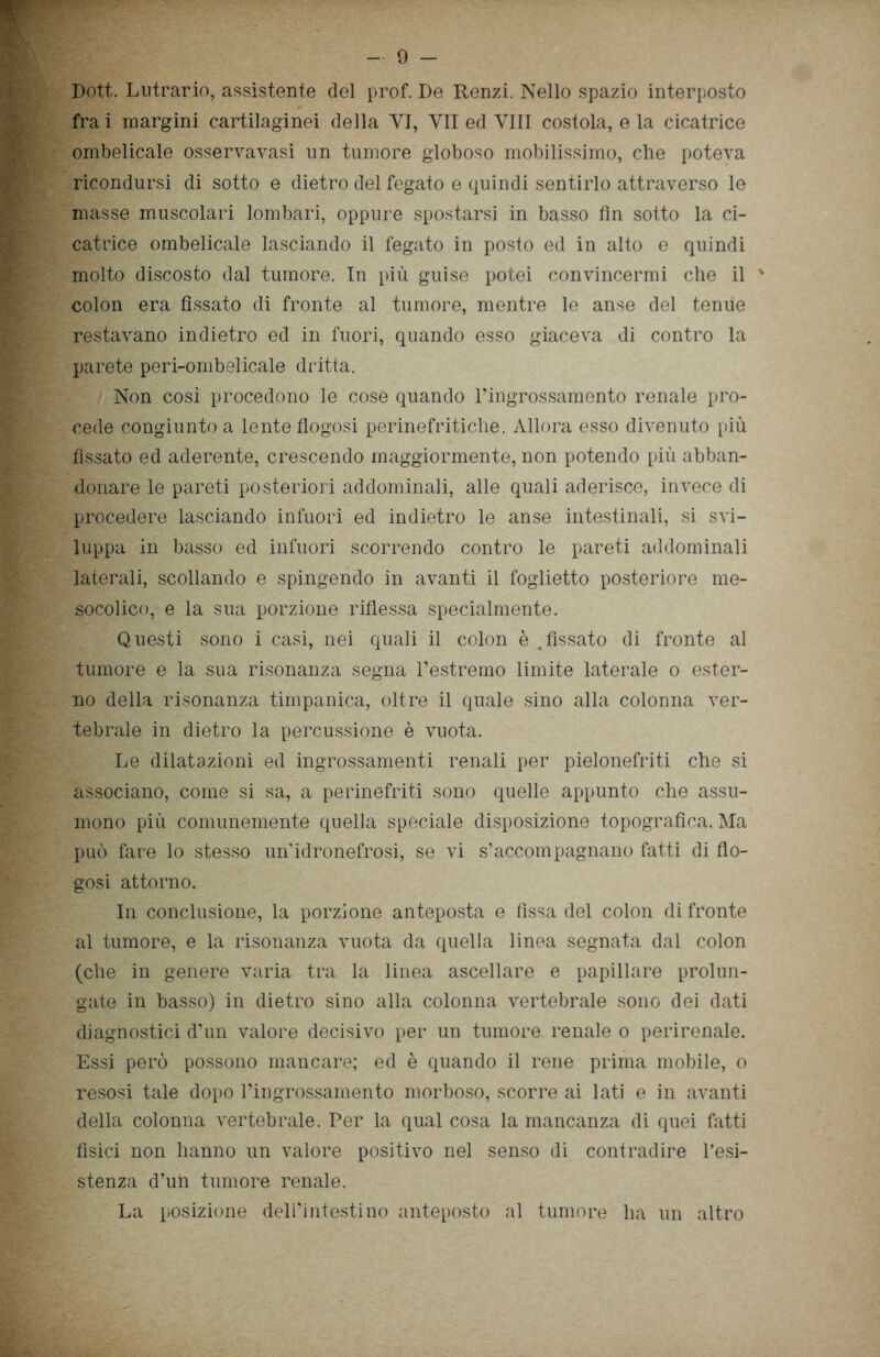 Dott. Lutrario, assistente del prof. De Renzi. Nello spazio interposto fra i margini cartilaginei della YI, VII ed Vili costola, e la cicatrice ombelicale osservavasi un tumore globoso mobilissimo, che poteva ricondursi di sotto e dietro del fegato e quindi sentirlo attraverso le masse muscolari lombari, oppure spostarsi in basso fin sotto la ci- catrice ombelicale lasciando il fegato in posto ed in alto e quindi molto discosto dal tumore. In più guise potei convincermi che il ' colon era fissato di fronte al tumore, mentre le anse del tenue restavano indietro ed in fuori, quando esso giaceva di contro la parete peri-ombelicale dritta. Non così procedono le cose quando l’ingrossamento renale pro- cede congiunto a lente flogosi perinefritiche. Allora esso divenuto più fissato ed aderente, crescendo maggiormente, non potendo più abban- donare le pareti posteriori addominali, alle quali aderisce, invece di procedere lasciando infuori ed indietro le anse intestinali, si svi- luppa in basso ed infuori scorrendo contro le pareti addominali laterali, scollando e spingendo in avanti il foglietto posteriore me- socolico, e la sua porzione riflessa specialmente. Questi sono i casi, nei quali il colon è .fissato di fronte al tumore e la sua risonanza segna l’estremo limite laterale o ester- no della risonanza timpanica, oltre il quale sino alla colonna ver- tebrale in dietro la percussione è vuota. Le dilatazioni ed ingrossamenti renali per pielonefriti che si associano, come si sa, a perinefriti sono quelle appunto che assu- mono più comunemente quella speciale disposizione topografica. Ma può fare lo stesso un’idronefrosi, se vi s’accompagnano fatti di flo- gosi attorno. In conclusione, la porzione anteposta e fissa del colon di fronte al tumore, e la risonanza vuota da quella linea segnata dal colon (che in genere varia tra la linea ascellare e papillare prolun- gate in basso) in dietro sino alla colonna vertebrale sono dei dati diagnostici d’un valore decisivo per un tumore renale o perirenale. Essi però possono mancare; ed è quando il rene prima mobile, o resosi tale dopo l’ingrossamento morboso, scorre ai lati e in avanti della colonna vertebrale. Per la qual cosa la mancanza di quei fatti fìsici non hanno un valore positivo nel senso di contradire l’esi- stenza d’uh tumore renale. La posizione delPintestino anteposto al tumore ha un altro