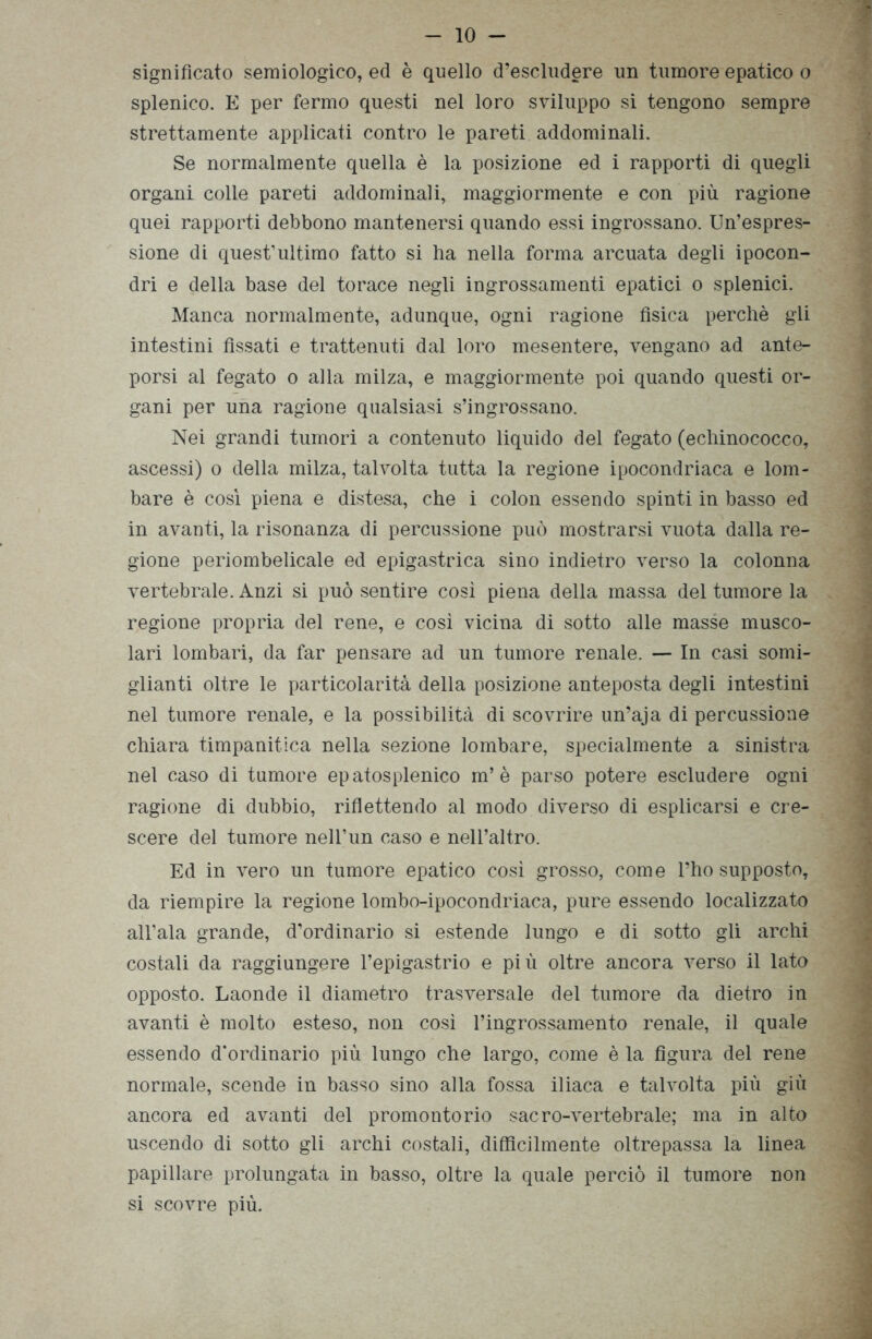 significato semiologico, ed è quello d’escludere un tumore epatico o splenico. E per fermo questi nel loro sviluppo si tengono sempre strettamente applicati contro le pareti addominali. Se normalmente quella è la posizione ed i rapporti di quegli organi colle pareti addominali, maggiormente e con più ragione quei rapporti debbono mantenersi quando essi ingrossano. Un’espres- sione di quest’ultimo fatto si ha nella forma arcuata degli ipocon- dri e della base del torace negli ingrossamenti epatici o splenici. Manca normalmente, adunque, ogni ragione fìsica perchè gli intestini fìssati e trattenuti dal loro mesentere, vengano ad ante- porsi al fegato o alla milza, e maggiormente poi quando questi or- gani per una ragione qualsiasi s’ingrossano. Nei grandi tumori a contenuto liquido del fegato (echinococco, ascessi) o della milza, talvolta tutta la regione ipocondriaca e lom- bare è così piena e distesa, che i colon essendo spinti in basso ed in avanti, la risonanza di percussione può mostrarsi vuota dalla re- gione periombelicale ed epigastrica sino indietro verso la colonna vertebrale. Anzi si può sentire così piena della massa del tumore la regione propria del rene, e così vicina di sotto alle masse musco- lari lombari, da far pensare ad un tumore renale. — In casi somi- glianti oltre le particolarità della posizione anteposta degli intestini nel tumore renale, e la possibilità di scovrire un’aja di percussione chiara timpanitica nella sezione lombare, specialmente a sinistra nel caso di tumore epatosplenico m’è parso potere escludere ogni ragione di dubbio, riflettendo al modo diverso di esplicarsi e cre- scere del tumore nell’un caso e nell’altro. Ed in vero un tumore epatico così grosso, come l’ho supposto, da riempire la regione lombo-ipocondriaca, pure essendo localizzato all’ala grande, d’ordinario si estende lungo e di sotto gli archi costali da raggiungere l’epigastrio e più oltre ancora verso il lato opposto. Laonde il diametro trasversale del tumore da dietro in avanti è molto esteso, non così l’ingrossamento renale, il quale essendo d’ordinario più lungo che largo, come è la figura del rene normale, scende in basso sino alla fossa iliaca e talvolta più giù ancora ed avanti del promontorio sacro-vertebrale; ma in alto uscendo di sotto gli archi costali, diffìcilmente oltrepassa la linea papillare prolungata in basso, oltre la quale perciò il tumore non si scovre più.