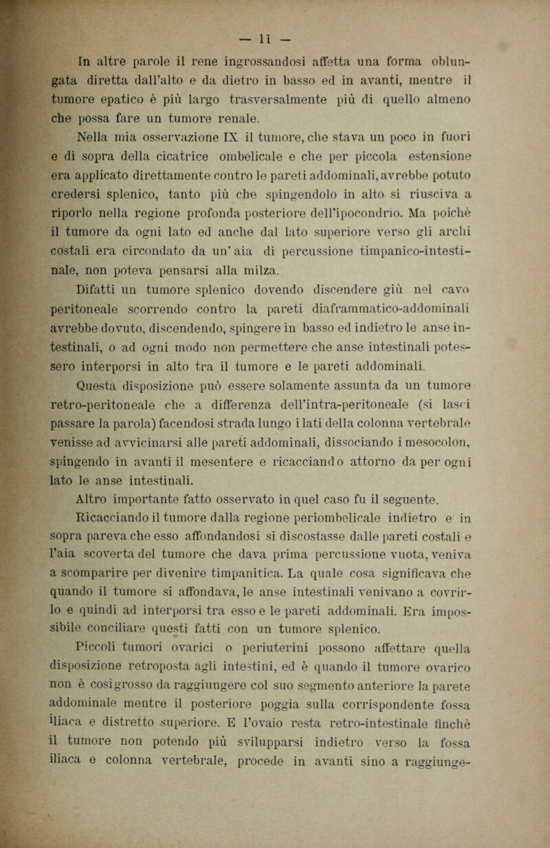 WfT In altre parole il rene ingrossandosi affetta una forma oblun- gata diretta dall’alto e da dietro in basso ed in avanti, mentre il tumore epatico è più largo trasversalmente più di quello almeno che possa fare un tumore renale. Nella mia osservazione IX il tumore, che stava un poco in fuori e di sopra della cicatrice ombelicale e che per piccola estensione era applicato direttamente contro le pareti addominali, avrebbe potuto credersi splenico, tanto più che spingendolo in alto si riusciva a riporlo nella regione profonda posteriore dell’ipocondrio. Ma poiché il tumore da ogni lato ed anche dal lato superiore verso gli archi costali era circondato da un’ aia di percussione timpanico-intesti- nale, non poteva pensarsi alla milza. Difatti un tumore splenico dovendo discendere giù nel cavo peritoneale scorrendo contro la pareti diaframmatico-addominali avrebbe dovuto, discendendo, spingere in basso ed indietro le anse in- testinali, o ad ogni modo non permettere che anse intestinali potes- sero interporsi in alto tra il tumore e le pareti addominali. Questa disposizione può essere solamente assunta da un tumore retro-peritoneale che a differenza dell’intra-peritoneale (si lasc i passare la parola) facendosi strada lungo i lati della colonna vertebrale venisse ad avvicinarsi alle pareti addominali, dissociando imesocolon, spingendo in avanti il mesentere e ricacciando attorno da per ogni lato le anse intestinali. Altro importante fatto osservato in quel caso fu il seguente. Ricacciando il tumore dalla regione periombelicale indietro e in sopra pareva che esso affondandosi si discostasse dalle pareti costali e l’aia scoverta del tumore che dava prima percussione vuota, veniva a scomparire per divenire timpanitica. La quale cosa significava che quando il tumore si affondava, le anse intestinali venivano a covrir- lo e quindi ad interporsi tra esso e le pareti addominali. Era impos- sibile conciliare questi fatti con un tumore splenico. Piccoli tumori ovarici o periuterini possono affettare quella disposizione retroposta agli intestini, ed è quando il tumore ovarico non è cosìgrosso da raggiungere col suo segmento anteriore la parete addominale mentre il posteriore poggia sulla corrispondente fossa iliaca e distretto superiore. E l’ovaio resta retro-intestinale finché il tumore non potendo più svilupparsi indietro verso la fossa iliaca e colonna vertebrale, procede in avanti sino a raggiunge-